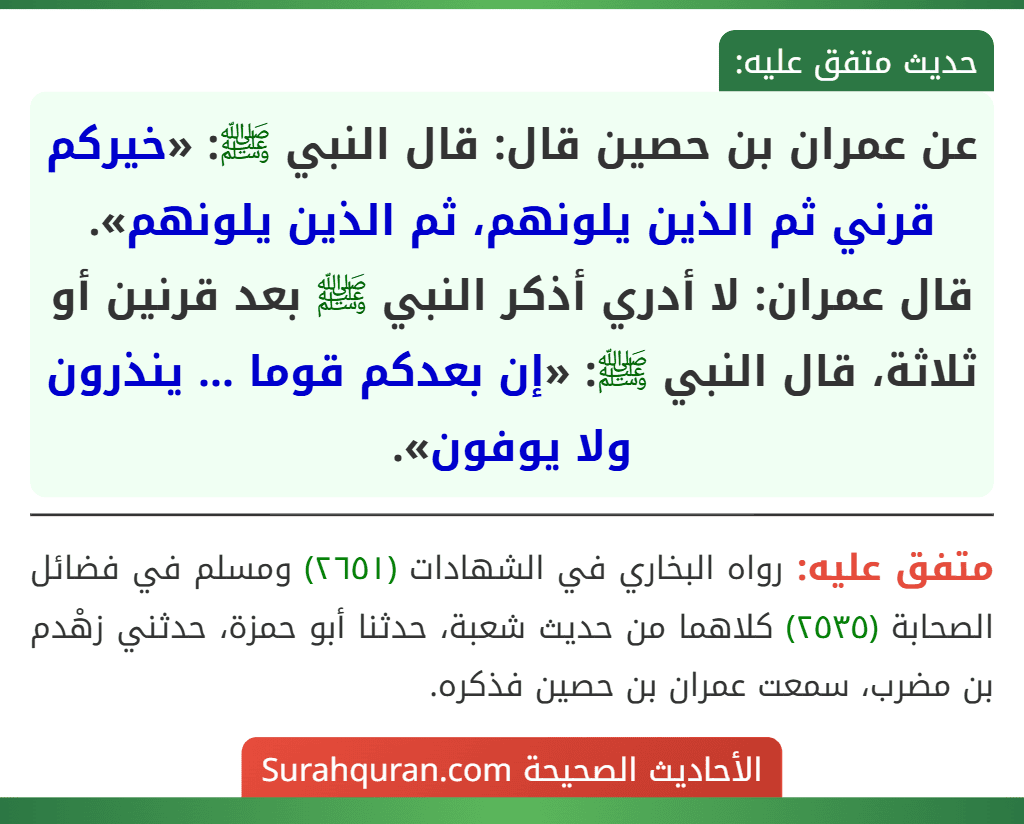 عن عمران بن حصين قال: قال النبي ﷺ: «خيركم قرني ثم الذين يلونهم، ثم الذين يلونهم».
قال عمران: لا أدري أذكر النبي ﷺ بعد قرنين أو ثلاثة، قال النبي ﷺ: «إن بعدكم قوما ... ينذرون ولا يوفون».