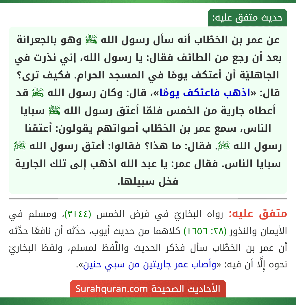 عن عمر بن الخطّاب أنه سأل رسول الله ﷺ وهو بالجعرانة بعد أن رجع من الطائف فقال: يا رسول الله، إني نذرت في الجاهليّة أن أعتكف يومًا في المسجد الحرام. فكيف ترى؟ قال: «اذهب فاعتكف يومًا»، قال: وكان رسول الله ﷺ قد أعطاه جارية من الخمس فلمّا أعتق رسول الله ﷺ سبايا الناس، سمع عمر بن الخطّاب أصواتهم يقولون: أعتقنا رسول الله ﷺ. فقال: ما هذا؟ فقالوا: أعتق رسول الله ﷺ سبايا الناس. فقال عمر: يا عبد الله اذهب إلى تلك الجارية فخل سبيلها.