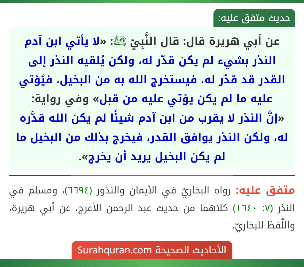 عن أبي هريرة قال: قال النَّبِيّ ﷺ: «لا يأتي ابن آدم النذر بشيء لم يكن قدّر له، ولكن يُلقيه النذر إلى القدر قد قدّر له، فيستخرج الله به من البخيل، فيُؤتي عليه ما لم يكن يؤتي عليه من قبل» وفي رواية:
«إنَّ النذر لا يقرب من ابن آدم شيئًا لم يكن الله قدَّره له، ولكن النذر يوافق القدر، فيخرج بذلك من البخيل ما لم يكن البخيل يريد أن يخرج».