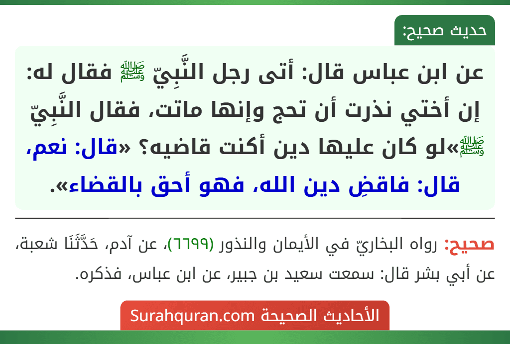 عن ابن عباس قال: أتى رجل النَّبِيّ ﷺ فقال له: إن أختي نذرت أن تحج وإنها ماتت، فقال النَّبِيّ ﷺ»لو كان عليها دين أكنت قاضيه؟ «قال: نعم، قال: فاقضِ دين الله، فهو أحق بالقضاء».