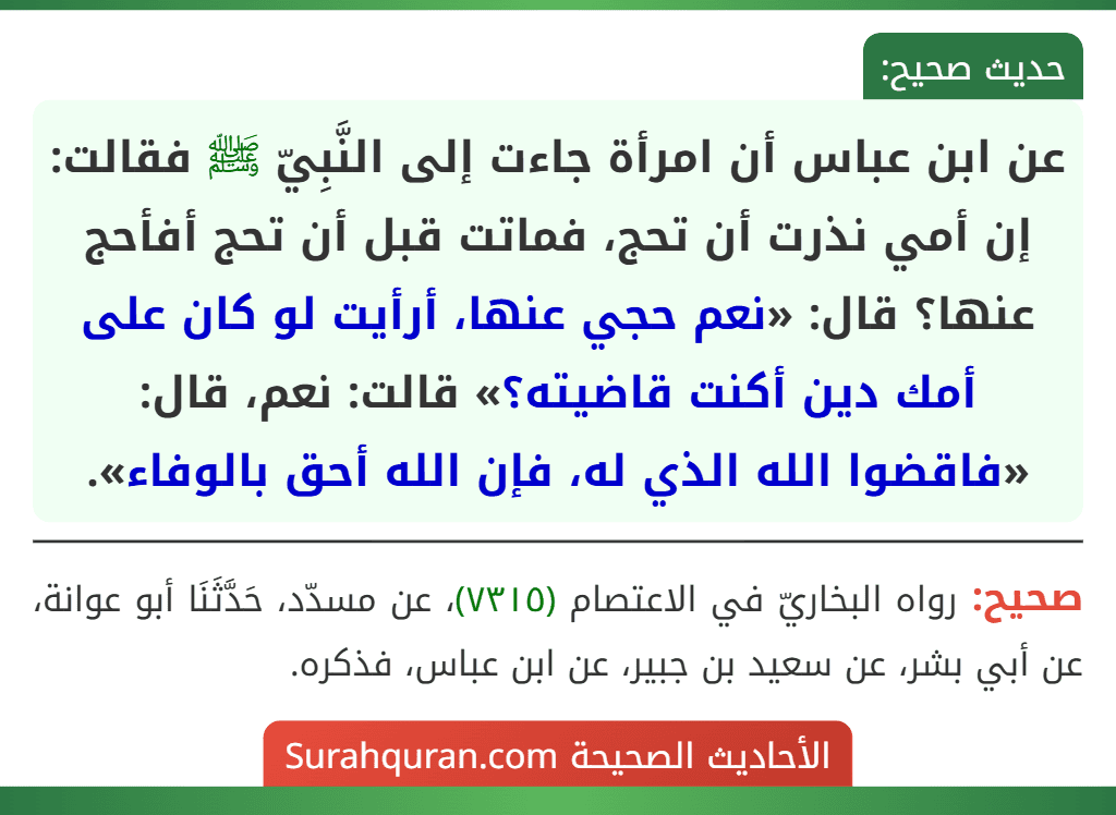 عن ابن عباس أن امرأة جاءت إلى النَّبِيّ ﷺ فقالت: إن أمي نذرت أن تحج، فماتت قبل أن تحج أفأحج عنها؟ قال: «نعم حجي عنها، أرأيت لو كان على أمك دين أكنت قاضيته؟» قالت: نعم، قال: «فاقضوا الله الذي له، فإن الله أحق بالوفاء».