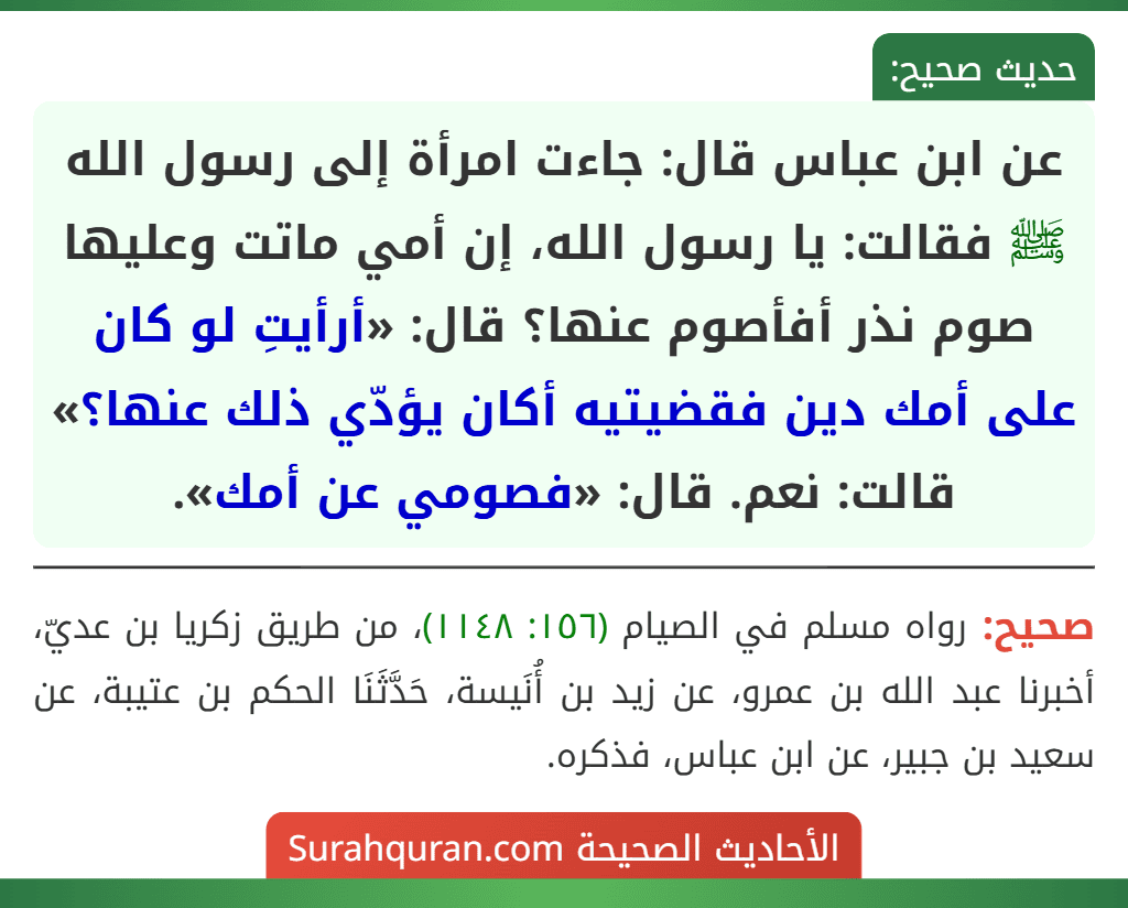 عن ابن عباس قال: جاءت امرأة إلى رسول الله ﷺ فقالت: يا رسول الله، إن أمي ماتت وعليها صوم نذر أفأصوم عنها؟ قال: «أرأيتِ لو كان على أمك دين فقضيتيه أكان يؤدّي ذلك عنها؟» قالت: نعم. قال: «فصومي عن أمك».