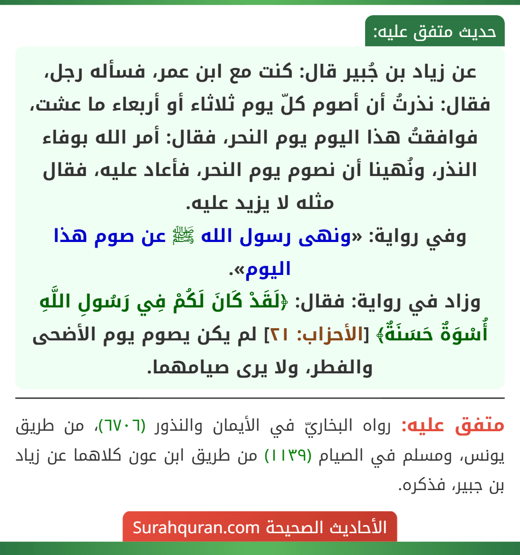 عن زياد بن جُبير قال: كنت مع ابن عمر، فسأله رجل، فقال: نذرتُ أن أصوم كلّ يوم ثلاثاء أو أربعاء ما عشت، فوافقتُ هذا اليوم يوم النحر، فقال: أمر الله بوفاء النذر، ونُهينا أن نصوم يوم النحر، فأعاد عليه، فقال مثله لا يزيد عليه.
وفي رواية: «ونهى رسول الله ﷺ عن صوم هذا اليوم».
وزاد في رواية: فقال: ﴿لَقَدْ كَانَ لَكُمْ فِي رَسُولِ اللَّهِ أُسْوَةٌ حَسَنَةٌ﴾ [الأحزاب: ٢١] لم يكن يصوم يوم الأضحى والفطر، ولا يرى صيامهما.