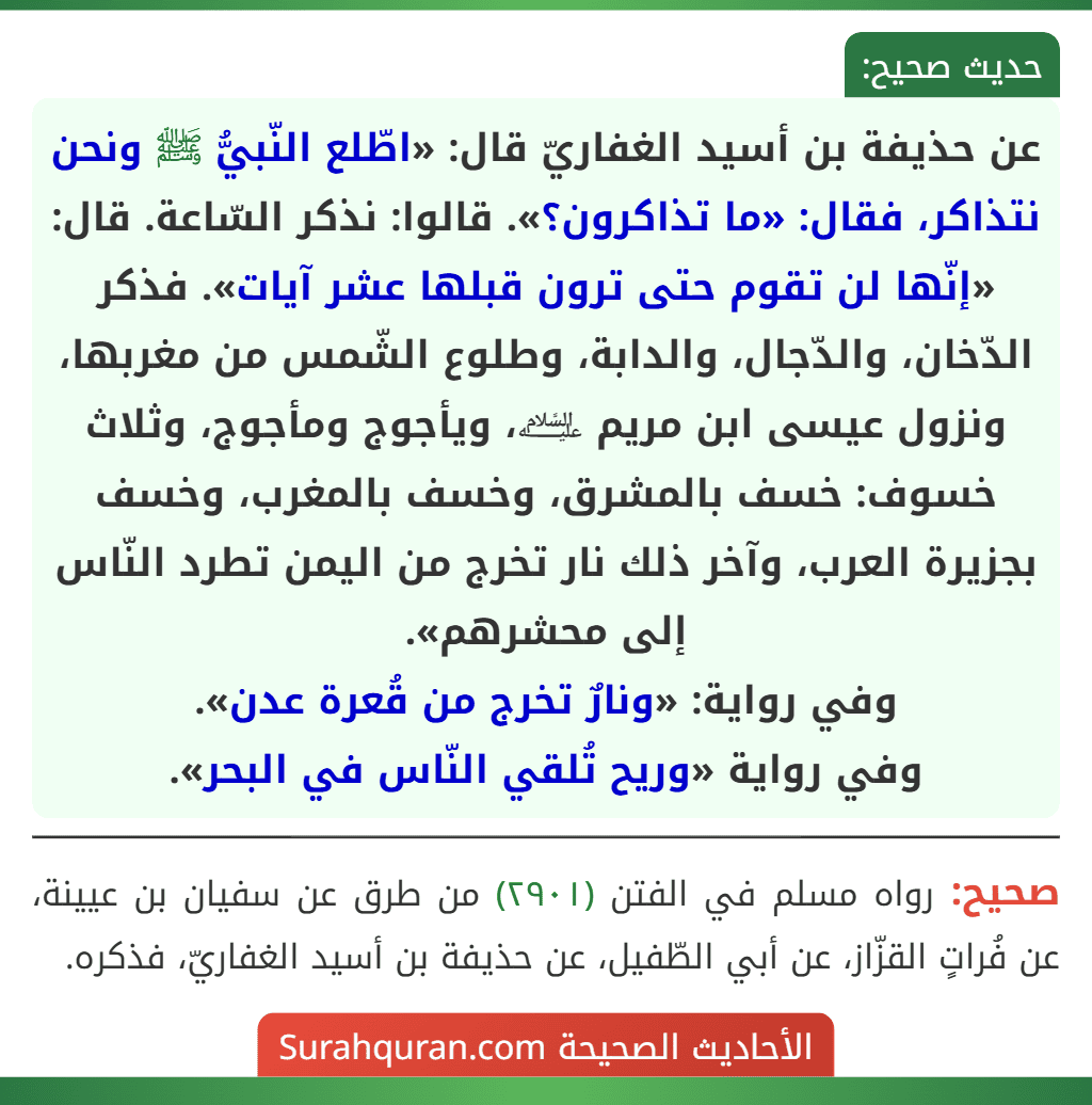 عن حذيفة بن أسيد الغفاريّ قال: «اطّلع النّبيُّ ﷺ ونحن نتذاكر، فقال: «ما تذاكرون؟». قالوا: نذكر السّاعة. قال: «إنّها لن تقوم حتى ترون قبلها عشر آيات». فذكر الدّخان، والدّجال، والدابة، وطلوع الشّمس من مغربها، ونزول عيسى ابن مريم ﵇، ويأجوج ومأجوج، وثلاث خسوف: خسف بالمشرق، وخسف بالمغرب، وخسف بجزيرة العرب، وآخر ذلك نار تخرج من اليمن تطرد النّاس إلى محشرهم».
وفي رواية: «ونارٌ تخرج من قُعرة عدن».
وفي رواية «وريح تُلقي النّاس في البحر».