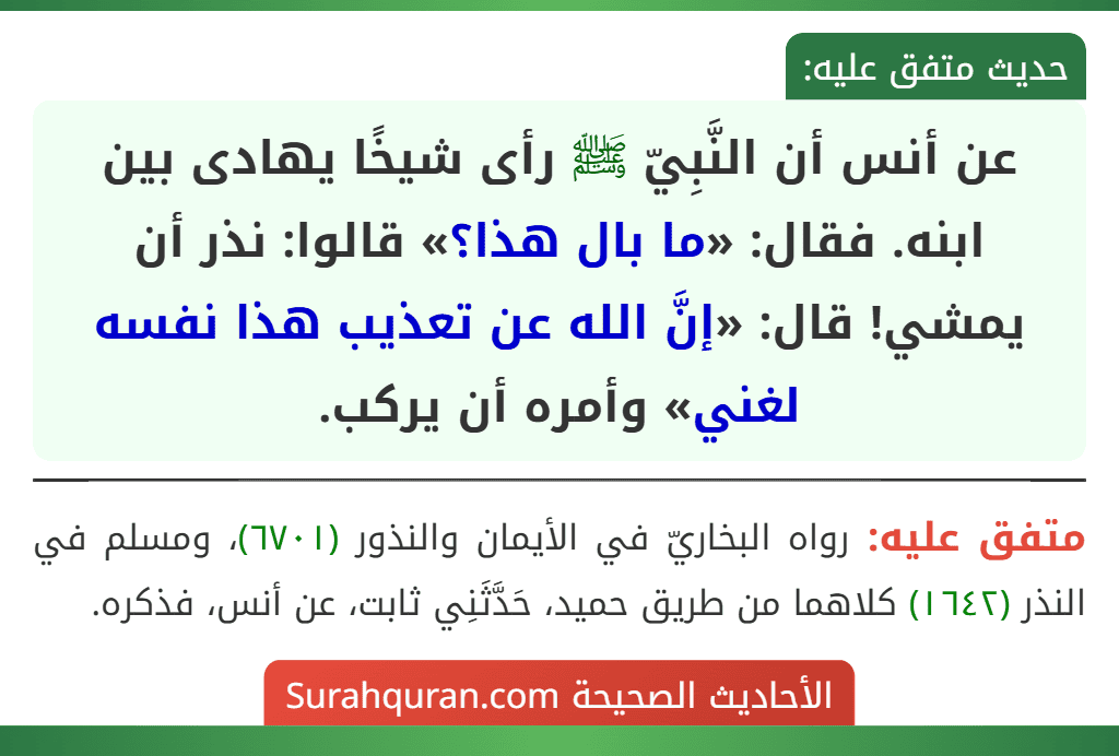 عن أنس أن النَّبِيّ ﷺ رأى شيخًا يهادى بين ابنه. فقال: «ما بال هذا؟» قالوا: نذر أن يمشي! قال: «إنَّ الله عن تعذيب هذا نفسه لغني» وأمره أن يركب.