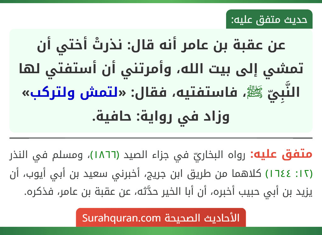 عن عقبة بن عامر أنه قال: نذرتْ أختي أن تمشي إلى بيت الله، وأمرتني أن أستفتي لها النَّبِيّ ﷺ، فاستفتيه، فقال: «لتمش ولتركب» وزاد في رواية: حافية. عن عقبة بن عامر أنه قال: نذرتْ أختي أن تمشي إلى بيت الله، وأمرتني أن أستفتي لها النَّبِيّ ﷺ، فاستفتيه، فقال: «لتمش ولتركب» وزاد في رواية: حافية.
