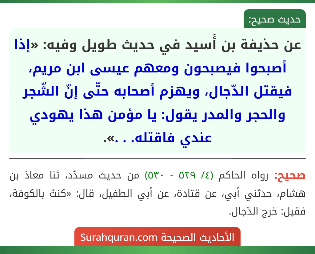 عن حذيفة بن أَسيد في حديث طويل وفيه: «إذا أصبحوا فيصبحون ومعهم عيسى ابن مريم، فيقتل الدّجال، ويهزم أصحابه حتّى إنّ الشّجر والحجر والمدر يقول: يا مؤمن هذا يهودي عندي فاقتله. . .».
