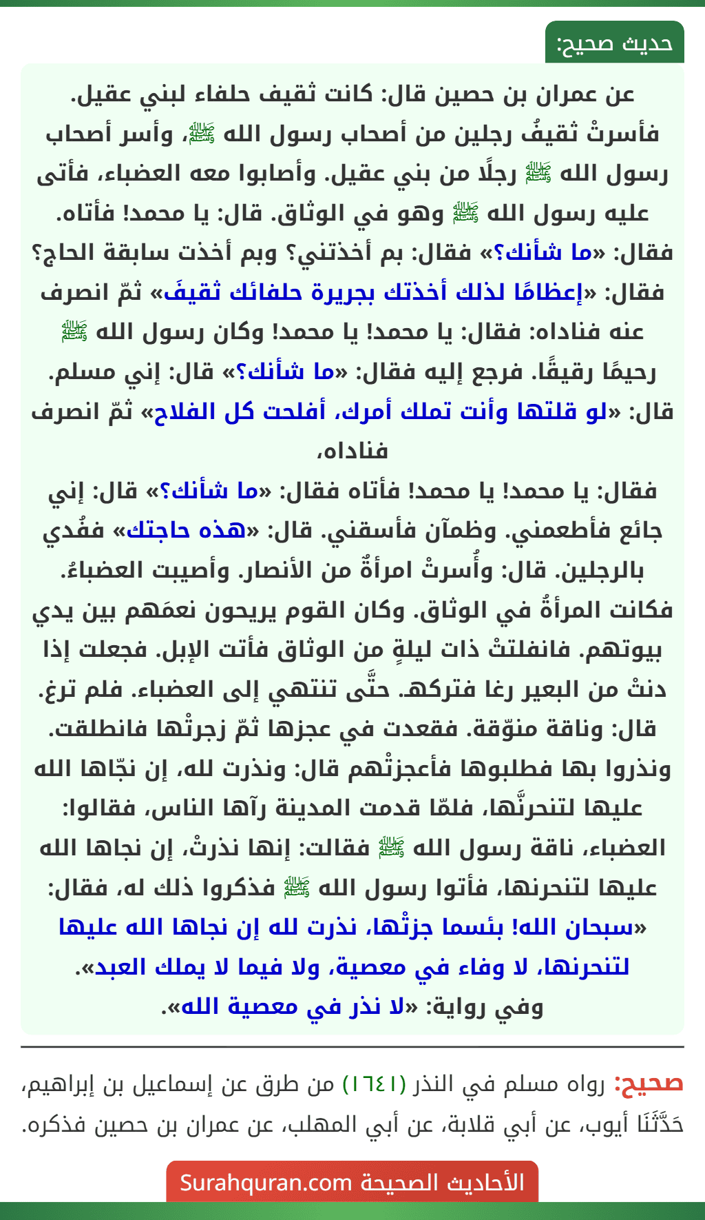 عن عمران بن حصين قال: كانت ثقيف حلفاء لبني عقيل. فأسرتْ ثقيفُ رجلين من أصحاب رسول الله ﷺ، وأسر أصحاب رسول الله ﷺ رجلًا من بني عقيل. وأصابوا معه العضباء، فأتى عليه رسول الله ﷺ وهو في الوثاق. قال: يا محمد! فأتاه. فقال: «ما شأنك؟» فقال: بم أخذتني؟ وبم أخذت سابقة الحاج؟ فقال: «إعظامًا لذلك أخذتك بجريرة حلفائك ثقيفَ» ثمّ انصرف عنه فناداه: فقال: يا محمد! يا محمد! وكان رسول الله ﷺ رحيمًا رقيقًا. فرجع إليه فقال: «ما شأنك؟» قال: إني مسلم. قال: «لو قلتها وأنت تملك أمرك، أفلحت كل الفلاح» ثمّ انصرف فناداه،
فقال: يا محمد! يا محمد! فأتاه فقال: «ما شأنك؟» قال: إني جائع فأطعمني. وظمآن فأسقني. قال: «هذه حاجتك» ففُدي بالرجلين. قال: وأُسرتْ امرأةٌ من الأنصار. وأصيبت العضباءُ. فكانت المرأةُ في الوثاق. وكان القوم يريحون نعمَهم بين يدي بيوتهم. فانفلتتْ ذات ليلةٍ من الوثاق فأتت الإبل. فجعلت إذا دنتْ من البعير رغا فتركهـ. حتَّى تنتهي إلى العضباء. فلم ترغ. قال: وناقة منوّقة. فقعدت في عجزها ثمّ زجرتْها فانطلقت. ونذروا بها فطلبوها فأعجزتْهم قال: ونذرت لله، إن نجّاها الله عليها لتنحرنَّها، فلمّا قدمت المدينة رآها الناس، فقالوا: العضباء، ناقة رسول الله ﷺ فقالت: إنها نذرتْ، إن نجاها الله عليها لتنحرنها، فأتوا رسول الله ﷺ فذكروا ذلك له، فقال: «سبحان الله! بئسما جزتْها، نذرت لله إن نجاها الله عليها لتنحرنها، لا وفاء في معصية، ولا فيما لا يملك العبد».
وفي رواية: «لا نذر في معصية الله».