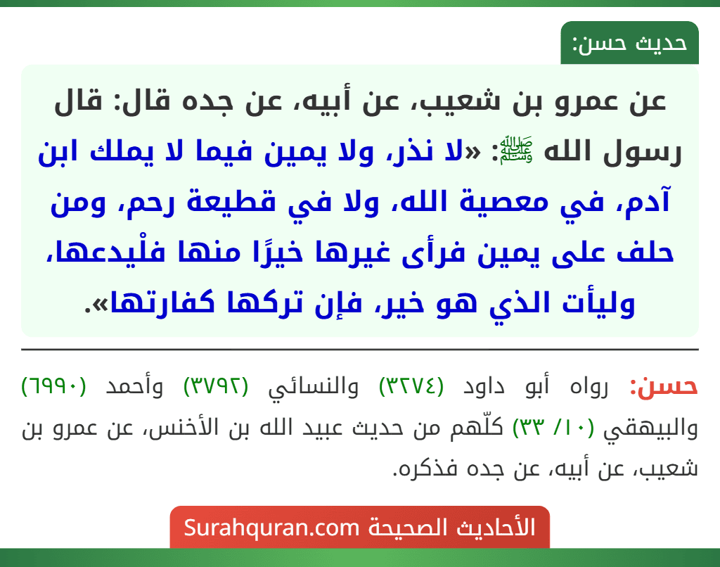 عن عمرو بن شعيب، عن أبيه، عن جده قال: قال رسول الله ﷺ: «لا نذر، ولا يمين فيما لا يملك ابن آدم، في معصية الله، ولا في قطيعة رحم، ومن حلف على يمين فرأى غيرها خيرًا منها فلْيدعها، وليأت الذي هو خير، فإن تركها كفارتها».