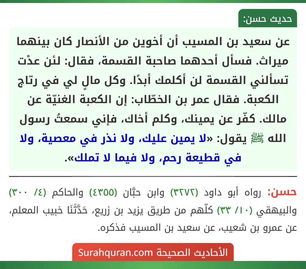 عن سعيد بن المسيب أن أخوين من الأنصار كان بينهما ميراث. فسأل أحدهما صاحبة القسمة، فقال: لئن عدْت تسألني القسمة لن أكلمك أبدًا. وكل مالٍ لي في رتاج الكعبة. فقال عمر بن الخطّاب: إن الكعبة الغنيّة عن مالك. كفّر عن يمينك، وكلم أخاك، فإني سمعتُ رسول الله ﷺ يقول: «لا يمين عليك، ولا نذر في معصية، ولا في قطيعة رحم، ولا فيما لا تملك».