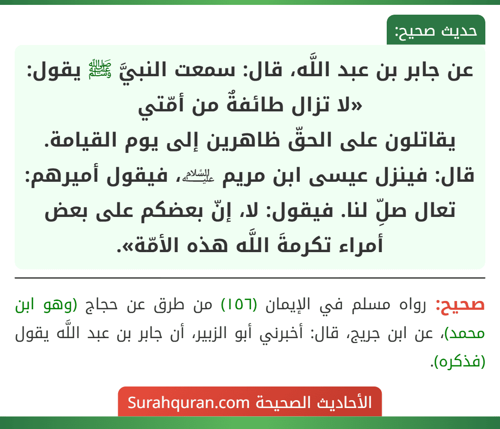 عن جابر بن عبد اللَّه، قال: سمعت النبيَّ ﷺ يقول: «لا تزال طائفةٌ من أمّتي
يقاتلون على الحقّ ظاهرين إلى يوم القيامة. قال: فينزل عيسى ابن مريم ﵇، فيقول أميرهم: تعال صلِّ لنا. فيقول: لا، إنّ بعضكم على بعض أمراء تكرمةَ اللَّه هذه الأمّة».