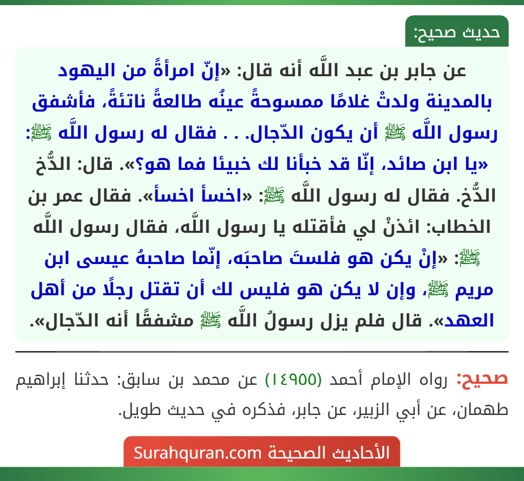 عن جابر بن عبد اللَّه أنه قال: «إنّ امرأةً من اليهود بالمدينة ولدتْ غلامًا ممسوحةً عينُه طالعةً ناتئةً، فأشفق رسول اللَّه ﷺ أن يكون الدّجال. . . فقال له رسول اللَّه ﷺ: «يا ابن صائد، إنّا قد خبأنا لك خبيئا فما هو؟». قال: الدُّخ الدُّخ. فقال له رسول اللَّه ﷺ: «اخسأ اخسأ». فقال عمر بن الخطاب: ائذنْ لي فأقتله يا رسول اللَّه، فقال رسول اللَّه ﷺ: «إنْ يكن هو فلستَ صاحبَه، إنّما صاحبهُ عيسى ابن مريم ﷺ، وإن لا يكن هو فليس لك أن تقتل رجلًا من أهل العهد». قال فلم يزل رسولُ اللَّه ﷺ مشفقًا أنه الدّجال».