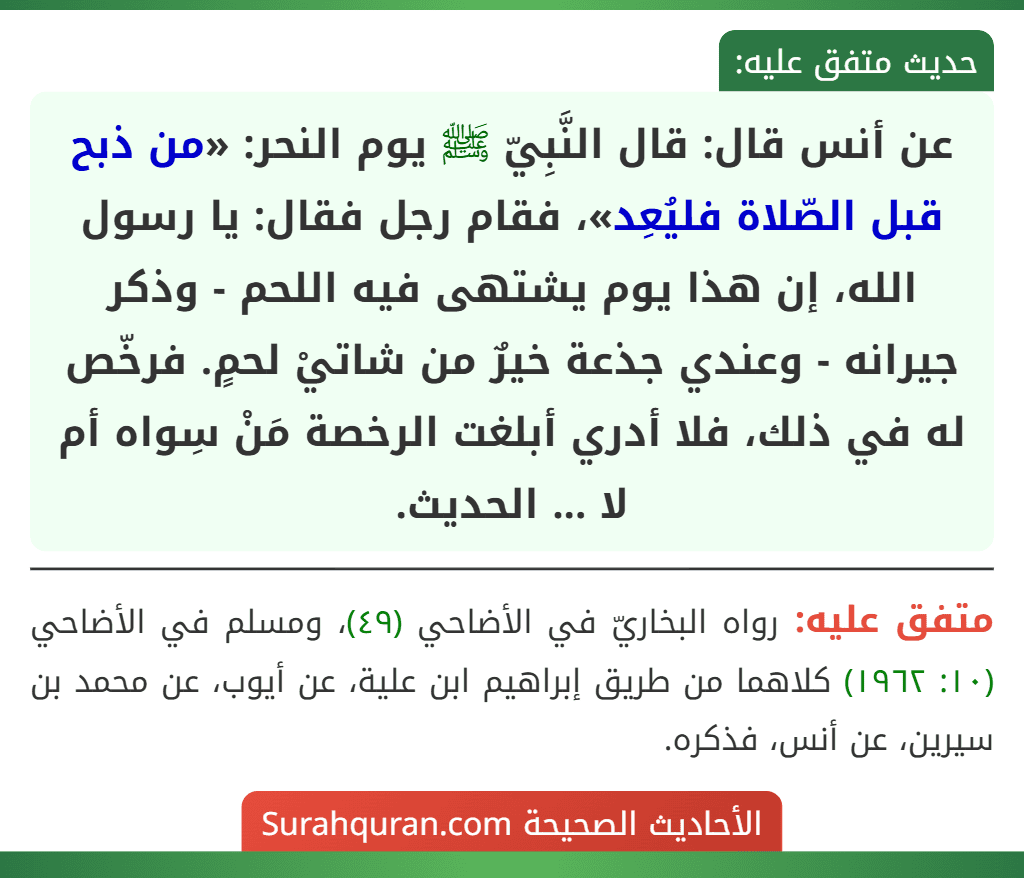 عن أنس قال: قال النَّبِيّ ﷺ يوم النحر: «من ذبح قبل الصّلاة فليُعِد»، فقام رجل فقال: يا رسول الله، إن هذا يوم يشتهى فيه اللحم - وذكر جيرانه - وعندي جذعة خيرٌ من شاتيْ لحمٍ. فرخّص له في ذلك، فلا أدري أبلغت الرخصة مَنْ سِواه أم لا ... الحديث.