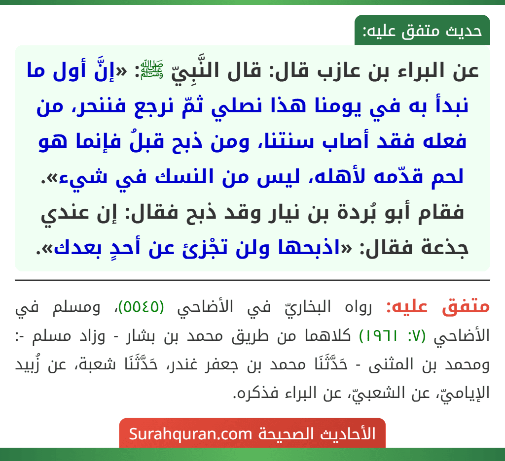 عن البراء بن عازب قال: قال النَّبِيّ ﷺ: «إنَّ أول ما نبدأ به في يومنا هذا نصلي ثمّ نرجع فننحر، من فعله فقد أصاب سنتنا، ومن ذبح قبلُ فإنما هو لحم قدّمه لأهله، ليس من النسك في شيء». فقام أبو بُردة بن نيار وقد ذبح فقال: إن عندي جذعة فقال: «اذبحها ولن تجْزئ عن أحدٍ بعدك». عن البراء بن عازب قال: قال النَّبِيّ ﷺ: «إنَّ أول ما نبدأ به في يومنا هذا نصلي ثمّ نرجع فننحر، من فعله فقد أصاب سنتنا، ومن ذبح قبلُ فإنما هو لحم قدّمه لأهله، ليس من النسك في شيء». فقام أبو بُردة بن نيار وقد ذبح فقال: إن عندي جذعة فقال: «اذبحها ولن تجْزئ عن أحدٍ بعدك».