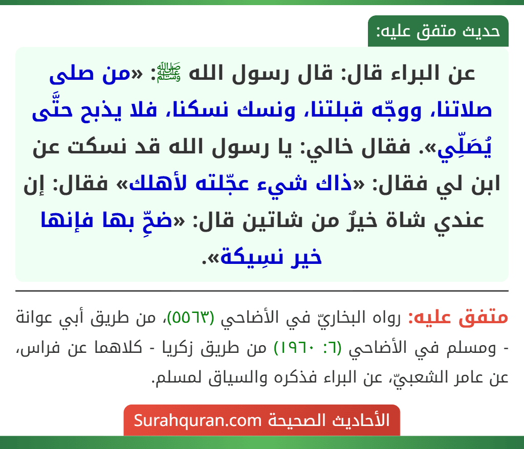 عن البراء قال: قال رسول الله ﷺ: «من صلى صلاتنا، ووجّه قبلتنا، ونسك نسكنا، فلا يذبح حتَّى يُصَلِّي». فقال خالي: يا رسول الله قد نسكت عن ابن لي فقال: «ذاك شيء عجّلته لأهلك» فقال: إن عندي شاة خيرٌ من شاتين قال: «ضحِّ بها فإنها خير نسِيكة».