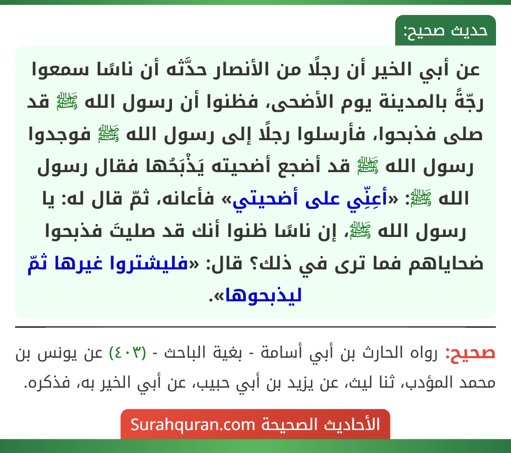 عن أبي الخير أن رجلًا من الأنصار حدَّثه أن ناسًا سمعوا رجّةً بالمدينة يوم الأضحى، فظنوا أن رسول الله ﷺ قد صلى فذبحوا، فأرسلوا رجلًا إلى رسول الله ﷺ فوجدوا رسول الله ﷺ قد أضجع أضحيته يَذْبَحُها فقال رسول الله ﷺ: «أعِنِّي على أضحيتي» فأعانه، ثمّ قال له: يا رسول الله ﷺ، إن ناسًا ظنوا أنك قد صليتَ فذبحوا ضحاياهم فما ترى في ذلك؟ قال: «فليشتروا غيرها ثمّ ليذبحوها».