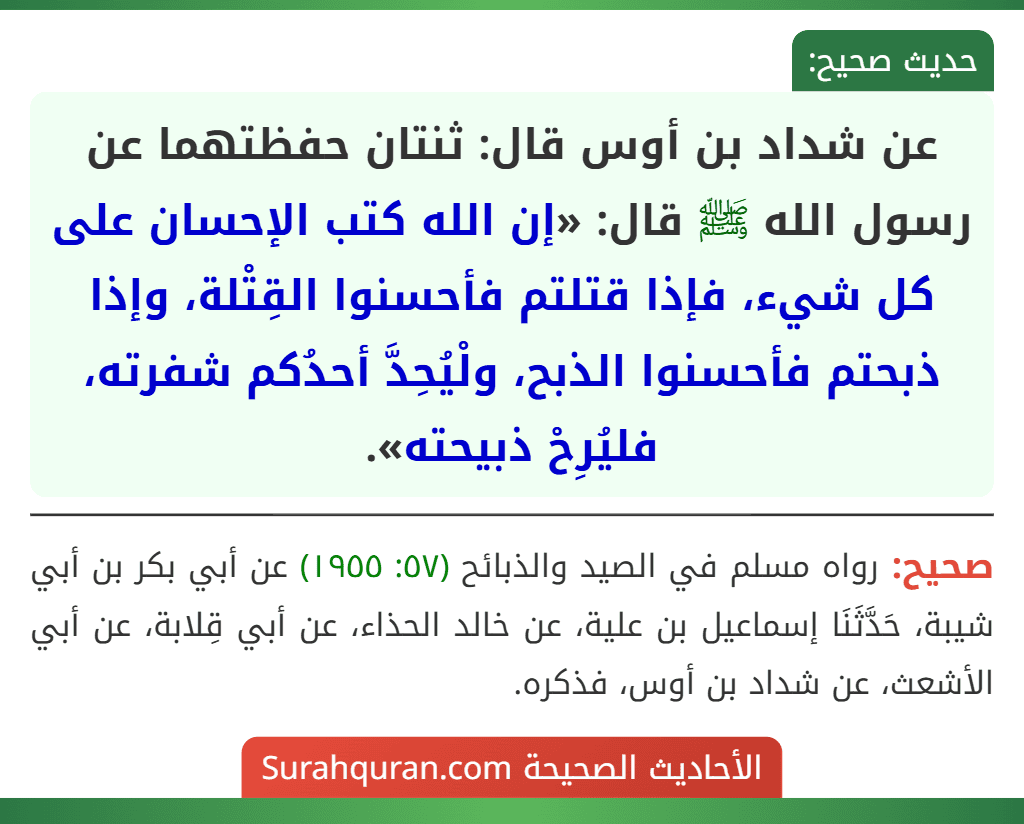 عن شداد بن أوس قال: ثنتان حفظتهما عن رسول الله ﷺ قال: «إن الله كتب الإحسان على كل شيء، فإذا قتلتم فأحسنوا القِتْلة، وإذا ذبحتم فأحسنوا الذبح، ولْيُحِدَّ أحدُكم شفرته، فليُرِحْ ذبيحته».