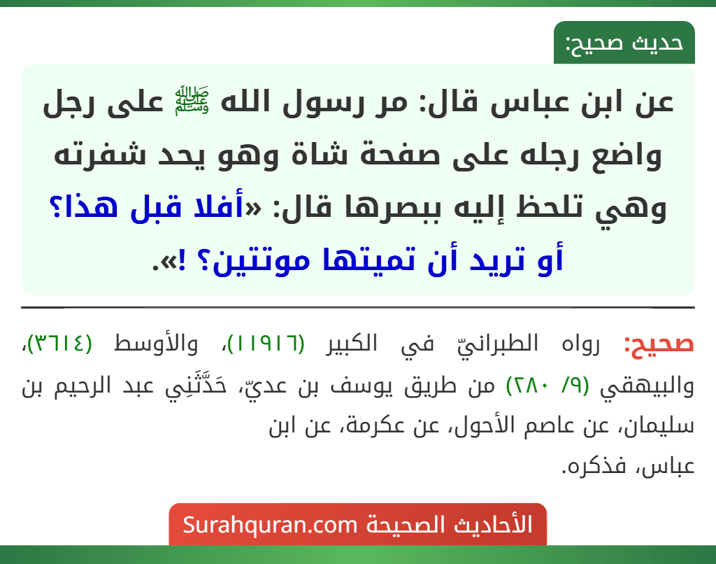 عن ابن عباس قال: مر رسول الله ﷺ على رجل واضع رجله على صفحة شاة وهو يحد شفرته وهي تلحظ إليه ببصرها قال: «أفلا قبل هذا؟ أو تريد أن تميتها موتتين؟ !».