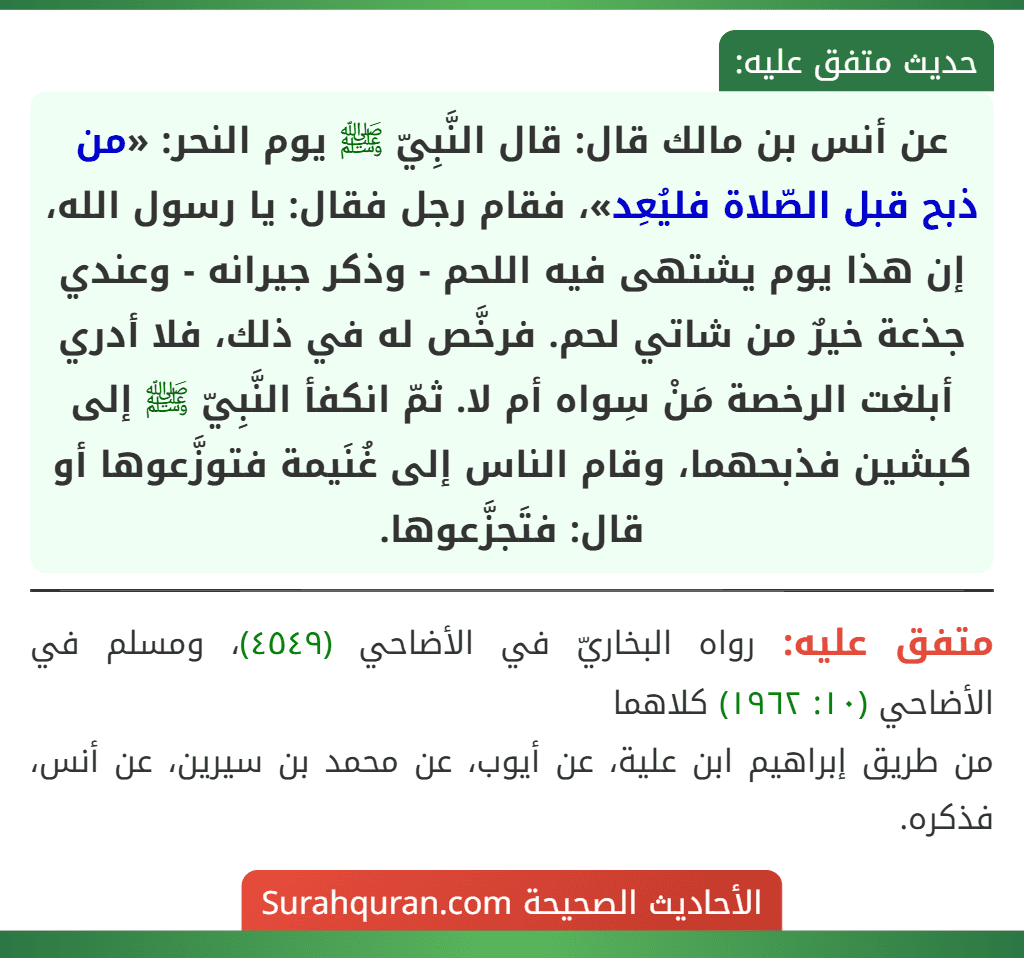 عن أنس بن مالك قال: قال النَّبِيّ ﷺ يوم النحر: «من ذبح قبل الصّلاة فليُعِد»، فقام رجل فقال: يا رسول الله، إن هذا يوم يشتهى فيه اللحم - وذكر جيرانه - وعندي جذعة خيرٌ من شاتي لحم. فرخَّص له في ذلك، فلا أدري أبلغت الرخصة مَنْ سِواه أم لا. ثمّ انكفأ النَّبِيّ ﷺ إلى كبشين فذبحهما، وقام الناس إلى غُنَيمة فتوزَّعوها أو قال: فتَجزَّعوها.
