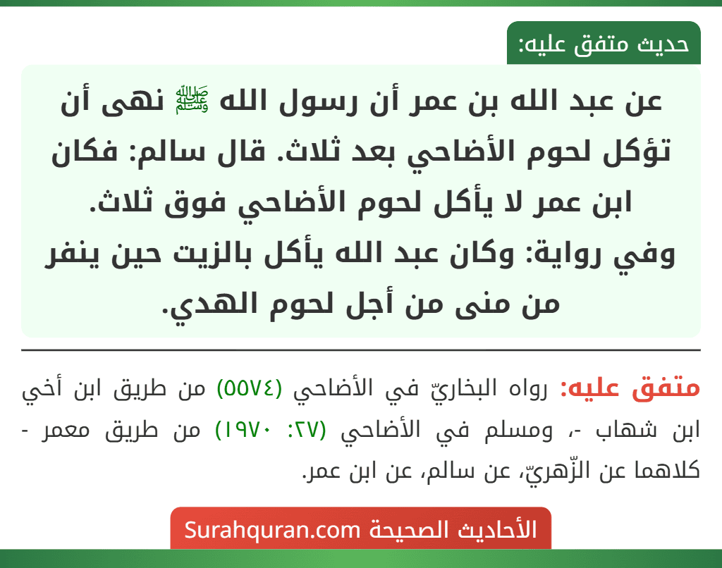 عن عبد الله بن عمر أن رسول الله ﷺ نهى أن تؤكل لحوم الأضاحي بعد ثلاث. قال سالم: فكان ابن عمر لا يأكل لحوم الأضاحي فوق ثلاث.
وفي رواية: وكان عبد الله يأكل بالزيت حين ينفر من منى من أجل لحوم الهدي. عن عبد الله بن عمر أن رسول الله ﷺ نهى أن تؤكل لحوم الأضاحي بعد ثلاث. قال سالم: فكان ابن عمر لا يأكل لحوم الأضاحي فوق ثلاث.
وفي رواية: وكان عبد الله يأكل بالزيت حين ينفر من منى من أجل لحوم الهدي.