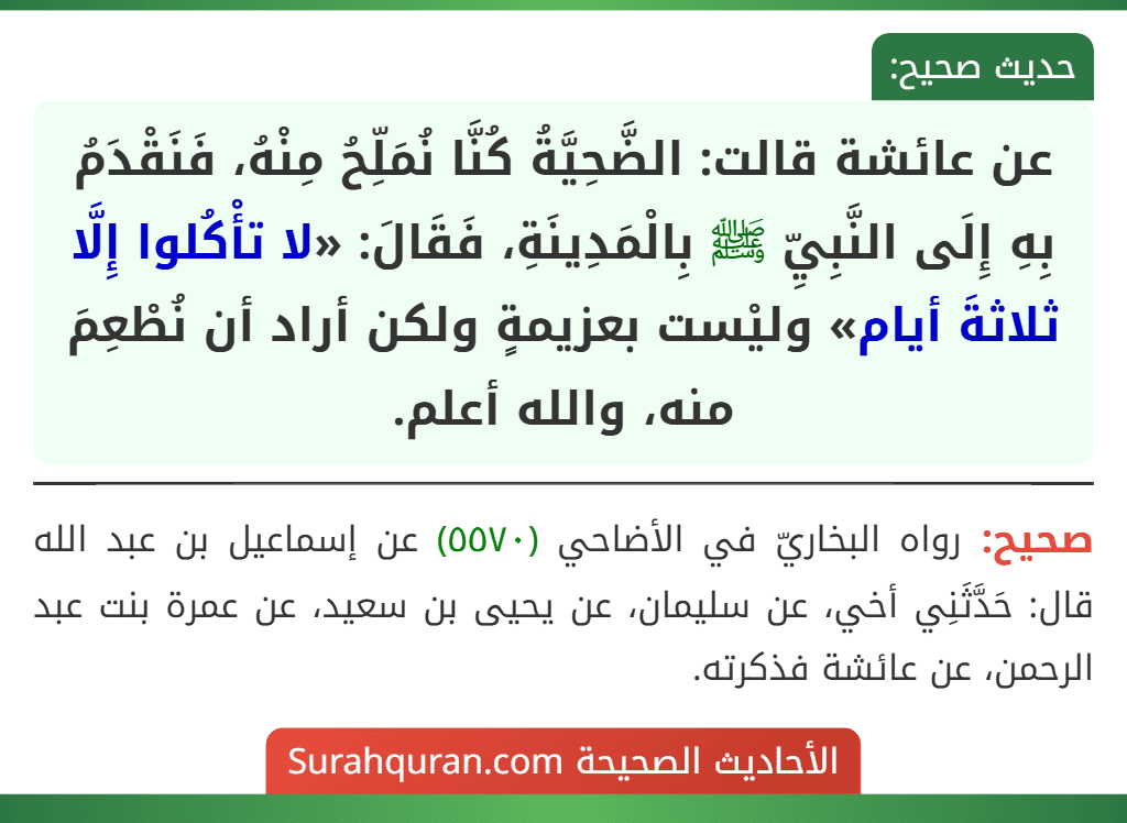 عن عائشة قالت: الضَّحِيَّةُ كُنَّا نُمَلِّحُ مِنْهُ، فَنَقْدَمُ بِهِ إِلَى النَّبِيِّ ﷺ بِالْمَدِينَةِ، فَقَالَ: «لا تأْكُلوا إِلَّا ثلاثةَ أيام» وليْست بعزيمةٍ ولكن أراد أن نُطْعِمَ منه، والله أعلم. عن عائشة قالت: الضَّحِيَّةُ كُنَّا نُمَلِّحُ مِنْهُ، فَنَقْدَمُ بِهِ إِلَى النَّبِيِّ ﷺ بِالْمَدِينَةِ، فَقَالَ: «لا تأْكُلوا إِلَّا ثلاثةَ أيام» وليْست بعزيمةٍ ولكن أراد أن نُطْعِمَ منه، والله أعلم.