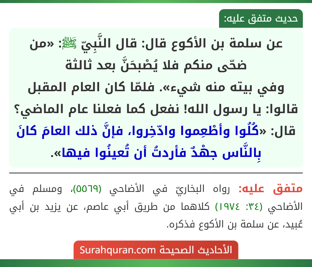 عن سلمة بن الأكوع قال: قال النَّبِيّ ﷺ: «من ضحّى منكم فلا يُصْبحَنَّ بعد ثالثة
وفي بيته منه شيء». فلمّا كان العام المقبل قالوا: يا رسول الله! نفعل كما فعلنا عام الماضي؟ قال: «كُلُوا وأطْعِموا وادّخِروا، فإنَّ ذلك العامَ كانَ بِالنَّاس جهْدٌ فأردتُ أن تُعينُوا فيها».
