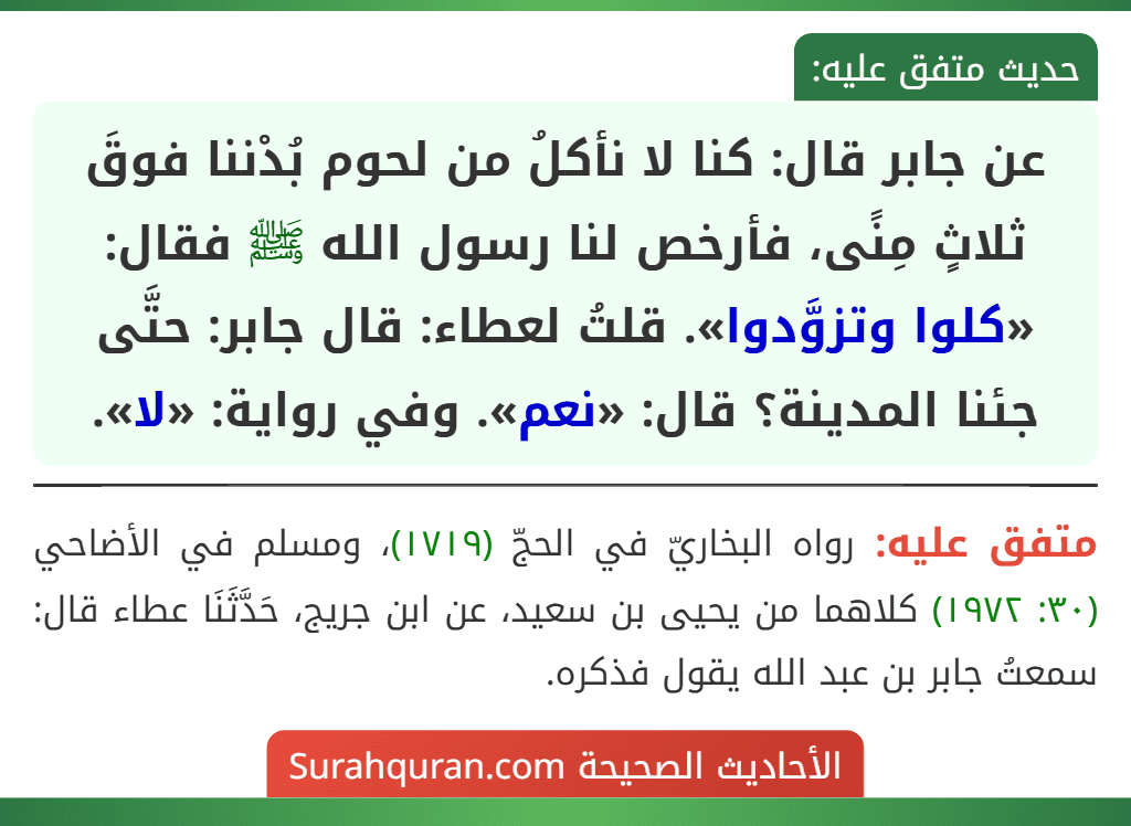 عن جابر قال: كنا لا نأكلُ من لحوم بُدْننا فوقَ ثلاثٍ مِنًى، فأرخص لنا رسول الله ﷺ فقال: «كلوا وتزوَّدوا». قلتُ لعطاء: قال جابر: حتَّى جئنا المدينة؟ قال: «نعم». وفي رواية: «لا».