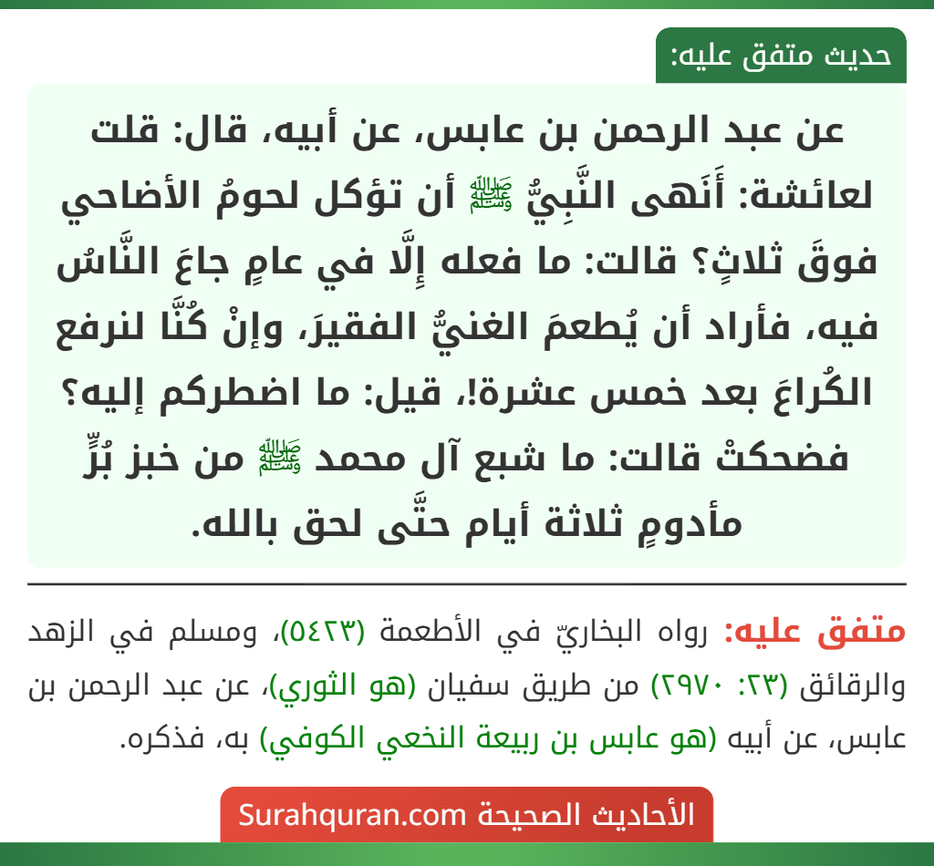 عن عبد الرحمن بن عابس، عن أبيه، قال: قلت لعائشة: أَنَهى النَّبِيُّ ﷺ أن تؤكل لحومُ الأضاحي فوقَ ثلاثٍ؟ قالت: ما فعله إِلَّا في عامٍ جاعَ النَّاسُ فيه، فأراد أن يُطعمَ الغنيُّ الفقيرَ، وإنْ كُنَّا لنرفع الكُراعَ بعد خمس عشرة!، قيل: ما اضطركم إليه؟ فضحكتْ قالت: ما شبع آل محمد ﷺ من خبز بُرٍّ مأدومٍ ثلاثة أيام حتَّى لحق بالله.