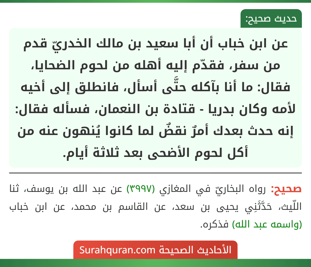 عن ابن خباب أن أبا سعيد بن مالك الخدريّ قدم من سفر، فقدّم إليه أهله من لحوم الضحايا، فقال: ما أنا بآكله حتَّى أسأل، فانطلق إلى أخيه لأمه وكان بدريا - قتادة بن النعمان، فسأله فقال: إنه حدث بعدك أمرٌ نقضٌ لما كانوا يُنهون عنه من أكل لحوم الأضحى بعد ثلاثة أيام.