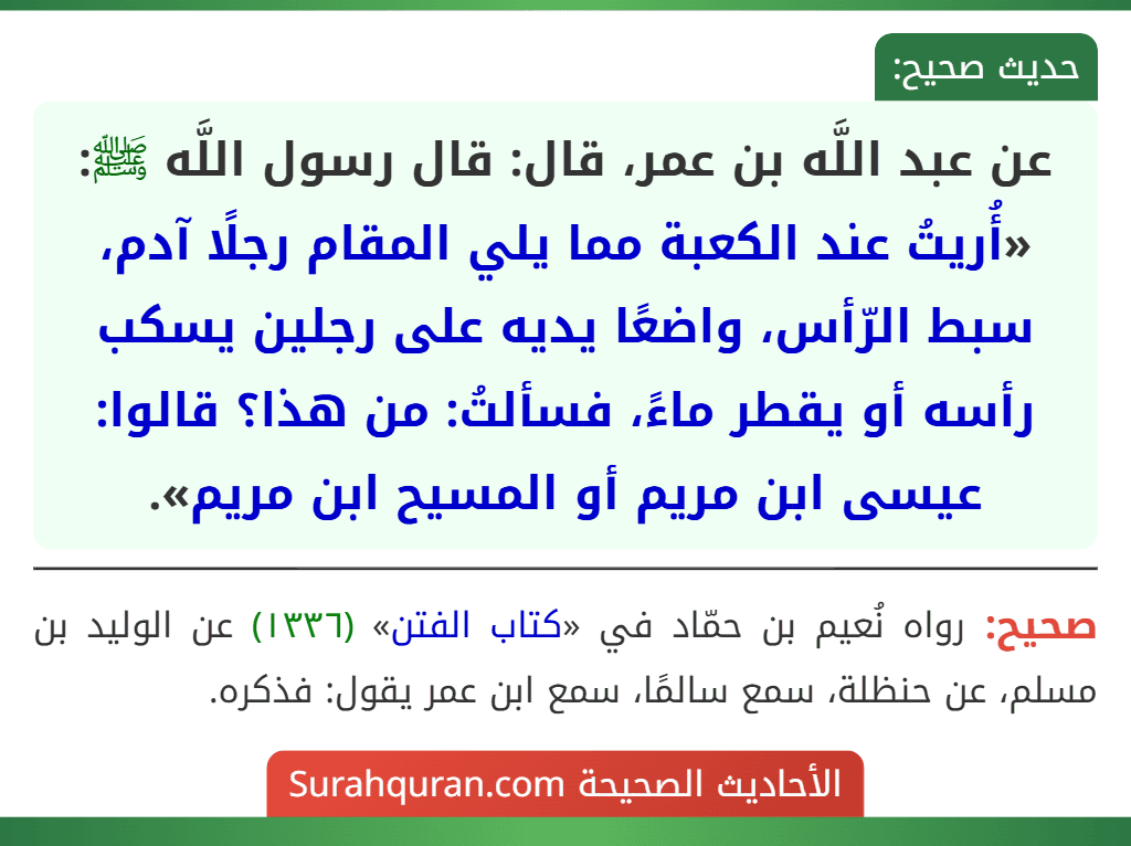 عن عبد اللَّه بن عمر، قال: قال رسول اللَّه ﷺ: «أُريتُ عند الكعبة مما يلي المقام رجلًا آدم، سبط الرّأس، واضعًا يديه على رجلين يسكب رأسه أو يقطر ماءً، فسألتُ: من هذا؟ قالوا: عيسى ابن مريم أو المسيح ابن مريم».