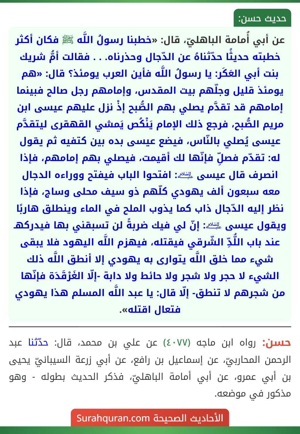 عن أبي أُمامة الباهليّ، قال: «خطبنا رسولُ اللَّه ﷺ فكان أكثر خطبته حديثًا حدّثناهُ عن الدّجال وحذرناه. . . فقالت أمُّ شريك بنت أبي العَكَر: يا رسولُ اللَّه فأين العرب يومئذ؟ قال: «هم يومئذ قليل وجلّهم بيت المقدس، وإمامهم رجل صالح فبينما إمامهم قد تقدَّم يصلي بهم الصُّبح إذْ نزل عليهم عيسى ابن مريم الصُّبح، فرجع ذلك الإمام يَنْكُص يَمشي القهقرى ليتقدَّم عيسى يُصلي بالنّاس، فيضع عيسى بده بين كتفيه ثم يقول له: تقدّم فصلِّ فإنّها لك أقيمت، فيصلي بهم إمامهم، فإذا انصرف قال عيسى ﵇: افتحوا الباب فيفتح ووراءه الدجال معه سبعون ألف يهودي كلّهم ذو سيف محلى وساج، فإذا نظر إليه الدّجال ذاب كما يذوب الملح في الماء وينطلق هاربًا ويقول عيسى ﵇: إنّ لي فيك ضربةً لن تسبقني بها فيدركهـ عند باب اللُّدِّ الشّرقي فيقتله، فيهزم اللَّه اليهود فلا يبقى شيء مما خلق اللَّه يتوارى به يهودي إلا أنطق اللَّه ذلك الشيء لا حجر ولا شجر ولا حائط ولا دابة -إلّا الغَرْقَدَة فإنّها من شجرهم لا تنطق- إلّا قال: يا عبد اللَّه المسلم هذا يهودي فتعال اقتله».