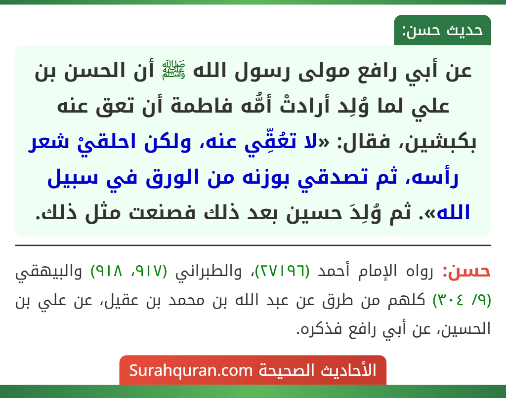عن أبي رافع مولى رسول الله ﷺ أن الحسن بن علي لما وُلِد أرادتْ أمُّه فاطمة أن تعق عنه بكبشين، فقال: «لا تعُقِّي عنه، ولكن احلقيْ شعر رأسه، ثم تصدقي بوزنه من الورق في سبيل الله». ثم وُلِدَ حسين بعد ذلك فصنعت مثل ذلك.