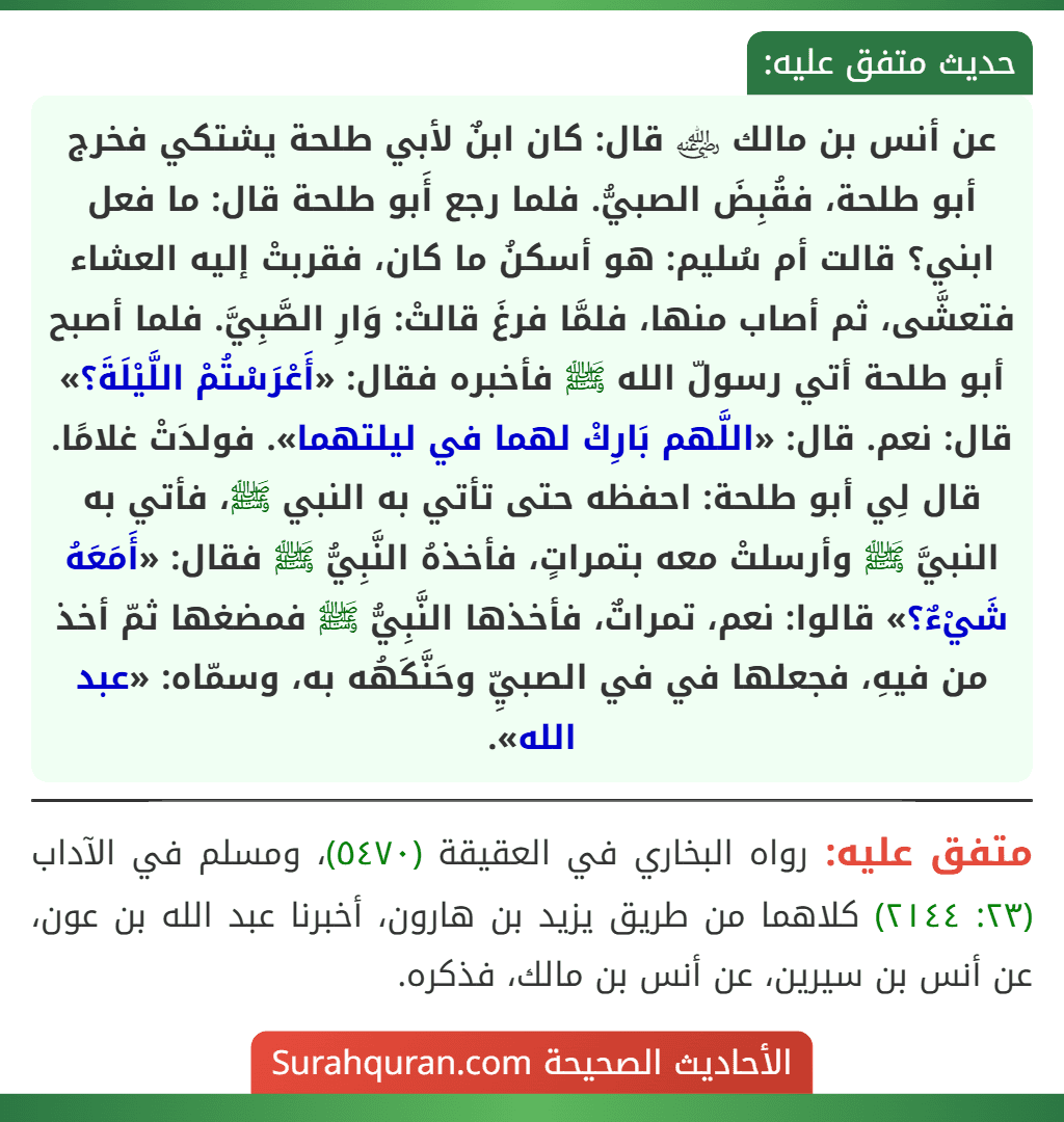 عن أنس بن مالك ﵁ قال: كان ابنٌ لأبي طلحة يشتكي فخرج أبو طلحة، فقُبِضَ الصبيُّ. فلما رجع أَبو طلحة قال: ما فعل ابني؟ قالت أم سُليم: هو أسكنُ ما كان، فقربتْ إليه العشاء فتعشَّى، ثم أصاب منها، فلمَّا فرغَ قالتْ: وَارِ الصَّبِيَّ. فلما أصبح أبو طلحة أتي رسولّ الله ﷺ فأخبره فقال: «أَعْرَسْتُمْ اللَّيْلَةَ؟» قال: نعم. قال: «اللَّهم بَارِكْ لهما في ليلتهما». فولدَتْ غلامًا. قال لِي أبو طلحة: احفظه حتى تأتي به النبي ﷺ، فأتي به النبيَّ ﷺ وأرسلتْ معه بتمراتٍ، فأخذهُ النَّبِيُّ ﷺ فقال: «أَمَعَهُ شَيْءٌ؟» قالوا: نعم، تمراتٌ، فأخذها النَّبِيُّ ﷺ فمضغها ثمّ أخذ من فيهِ، فجعلها في في الصبيِّ وحَنَّكَهُه به، وسمّاه: «عبد الله».
