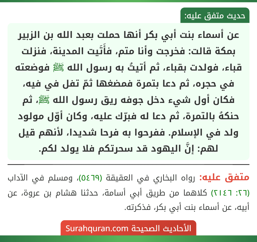 عن أسماء بنت أبي بكر أنها حملت بعبد الله بن الزبير بمكة قالت: فخرجت وأنا متم، فأَتَيت المدينة، فنزلت قباء، فولدت بقباء، ثم أتيتُ به رسول الله ﷺ فوضعته في حجره، ثم دعا بتمرة فمضغها ثمّ تفل في فيه، فكان أول شيء دخل جوفه ريق رسول الله ﷺ، ثم حنكهُ بالتمرة، ثم دعا له فبرّك عليه، وكان أوّل مولود ولد في الإسلام. ففرحوا به فرحا شديدا، لأنهم قيل لهم: إنَّ اليهود قد سحرتكم فلا يولد لكم.