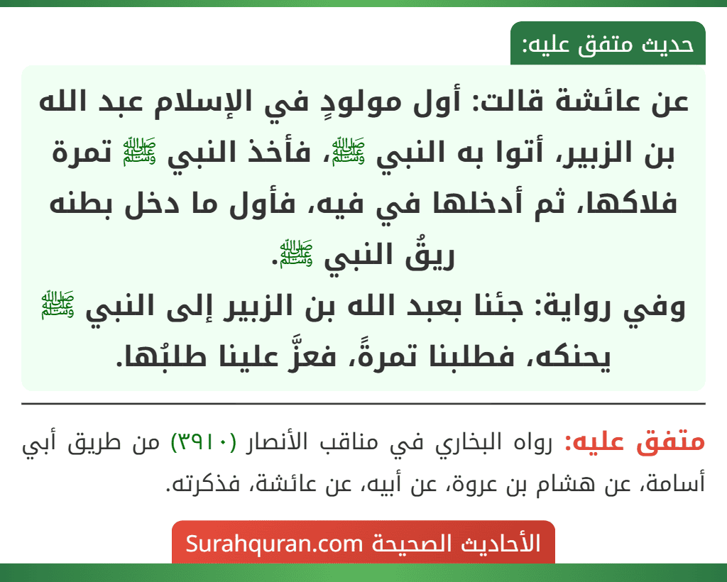 عن عائشة قالت: أول مولودٍ في الإسلام عبد الله بن الزبير، أتوا به النبي ﷺ، فأخذ النبي ﷺ تمرة فلاكها، ثم أدخلها في فيه، فأول ما دخل بطنه ريقُ النبي ﷺ.
وفي رواية: جئنا بعبد الله بن الزبير إلى النبي ﷺ بحنكهـ، فطلبنا تمرةً، فعزَّ علينا طلبُها. عن عائشة قالت: أول مولودٍ في الإسلام عبد الله بن الزبير، أتوا به النبي ﷺ، فأخذ النبي ﷺ تمرة فلاكها، ثم أدخلها في فيه، فأول ما دخل بطنه ريقُ النبي ﷺ.
وفي رواية: جئنا بعبد الله بن الزبير إلى النبي ﷺ بحنكهـ، فطلبنا تمرةً، فعزَّ علينا طلبُها.