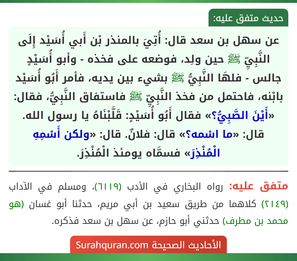 عن سهل بن سعد قال: أُتِيَ بالمنذر بْن أَبي أُسَيْد إِلَى النَّبِيِّ ﷺ حين ولِد، فوضعه على فخذه - وأبو أُسَيْدٍ جالس - فلهَا النَّبِيُّ ﷺ بشيء بين يديه، فأمر أَبُو أُسَيْد بابْنه، فاحتمل من فخذ النَّبِيِّ ﷺ فاستفاق النَّبِيُّ، فقال: «أَيْنَ الصَّبِيُّ؟» فقال أَبُو أُسَيْدٍ: قَلَّبْنَاهُ يا رسول الله. قال: «ما اسْمه؟» قال: فلانٌ. قال: «ولكن أَسْمِهِ الْمُنْذِرَ» فسمَّاه يومئذ الْمُنْذِرَ.