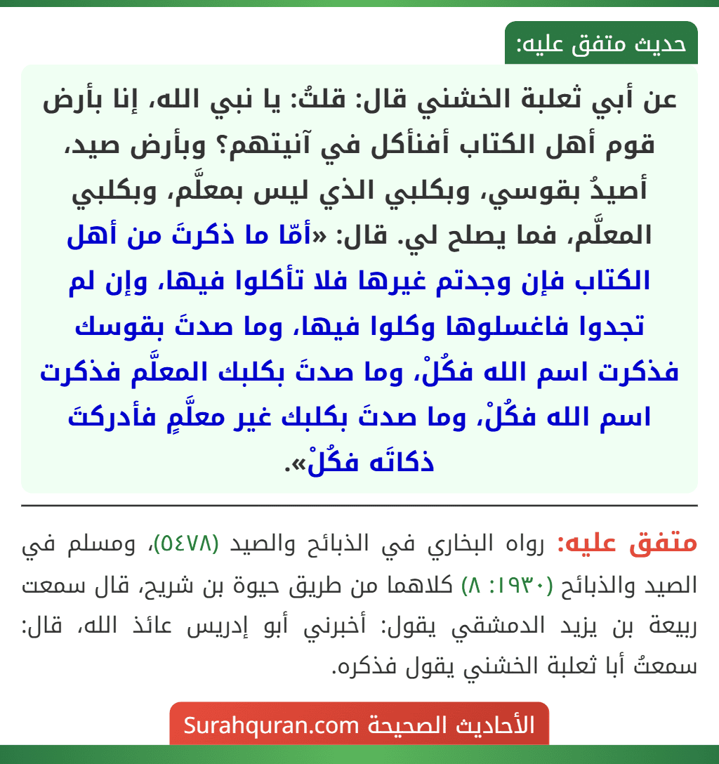 عن أبي ثعلبة الخشني قال: قلتُ: يا نبي الله، إنا بأرض قوم أهل الكتاب أفنأكل في آنيتهم؟ وبأرض صيد، أصيدُ بقوسي، وبكلبي الذي ليس بمعلَّم، وبكلبي
المعلَّم، فما يصلح لي. قال: «أمّا ما ذكرتَ من أهل الكتاب فإن وجدتم غيرها فلا تأكلوا فيها، وإن لم تجدوا فاغسلوها وكلوا فيها، وما صدتَ بقوسك فذكرت اسم الله فكُلْ، وما صدتَ بكلبك المعلَّم فذكرت اسم الله فكُلْ، وما صدتَ بكلبك غير معلَّمٍ فأدركتَ ذكاتَه فكُلْ».