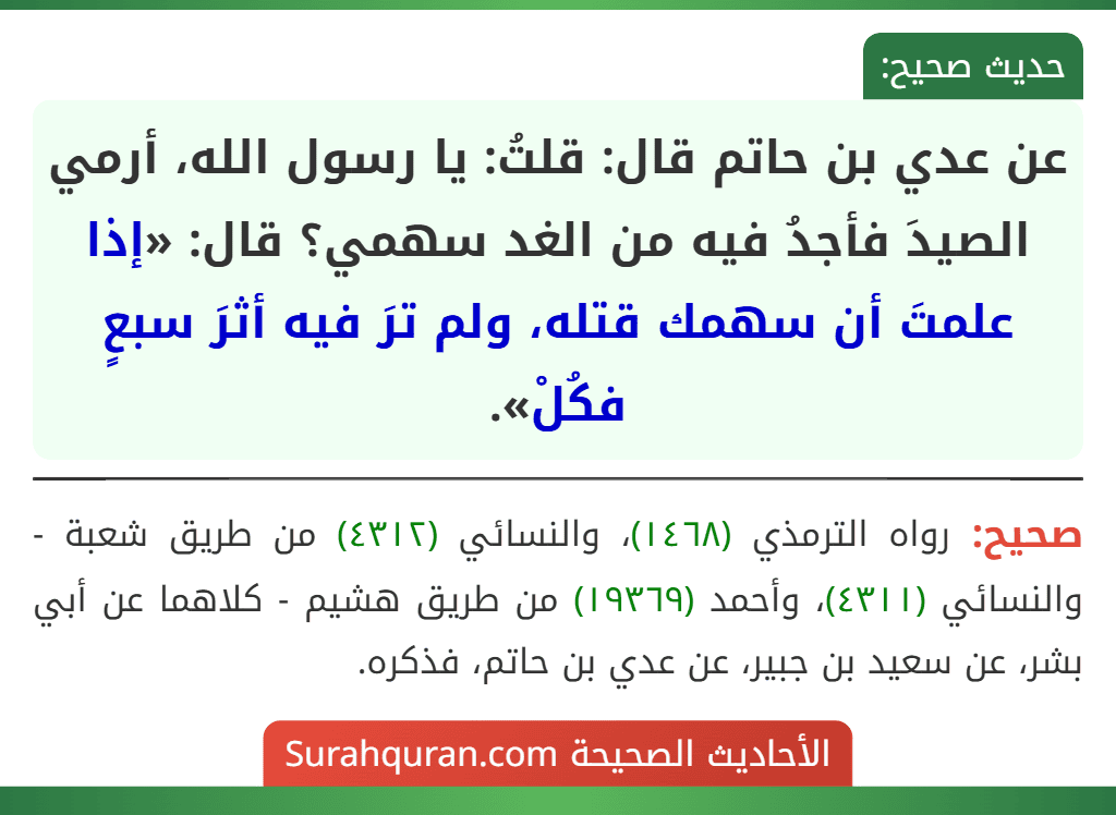 عن عدي بن حاتم قال: قلتُ: يا رسول الله، أرمي الصيدَ فأجدُ فيه من الغد سهمي؟ قال: «إذا علمتَ أن سهمك قتله، ولم ترَ فيه أثرَ سبعٍ فكُلْ».