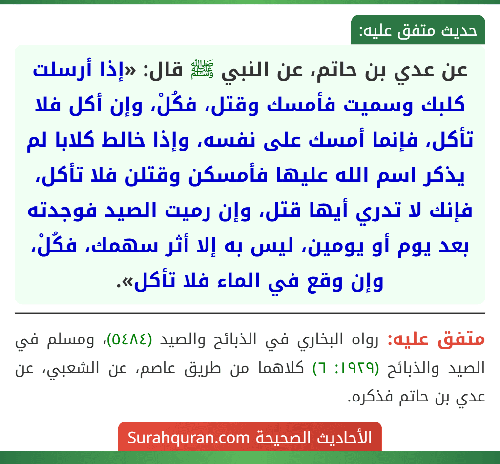 عن عدي بن حاتم، عن النبي ﷺ قال: «إذا أرسلت كلبك وسميت فأمسك وقتل، فكُلْ، وإن أكل فلا تأكل، فإنما أمسك على نفسه، وإذا خالط كلابا لم يذكر اسم الله عليها فأمسكن وقتلن فلا تأكل، فإنك لا تدري أيها قتل، وإن رميت الصيد فوجدته بعد يوم أو يومين، ليس به إلا أثر سهمك، فكُلْ، وإن وقع في الماء فلا تأكل».