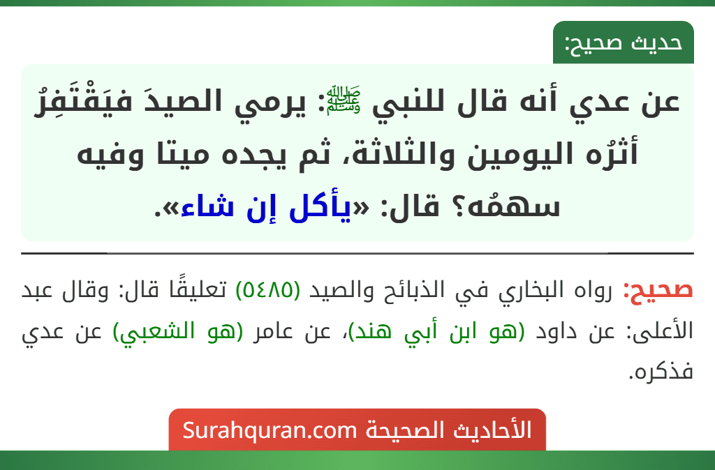 عن عدي أنه قال للنبي ﷺ: يرمي الصيدَ فيَقْتَفِرُ أثرُه اليومين والثلاثة، ثم يجده ميتا وفيه سهمُه؟ قال: «يأكل إن شاء». عن عدي أنه قال للنبي ﷺ: يرمي الصيدَ فيَقْتَفِرُ أثرُه اليومين والثلاثة، ثم يجده ميتا وفيه سهمُه؟ قال: «يأكل إن شاء».