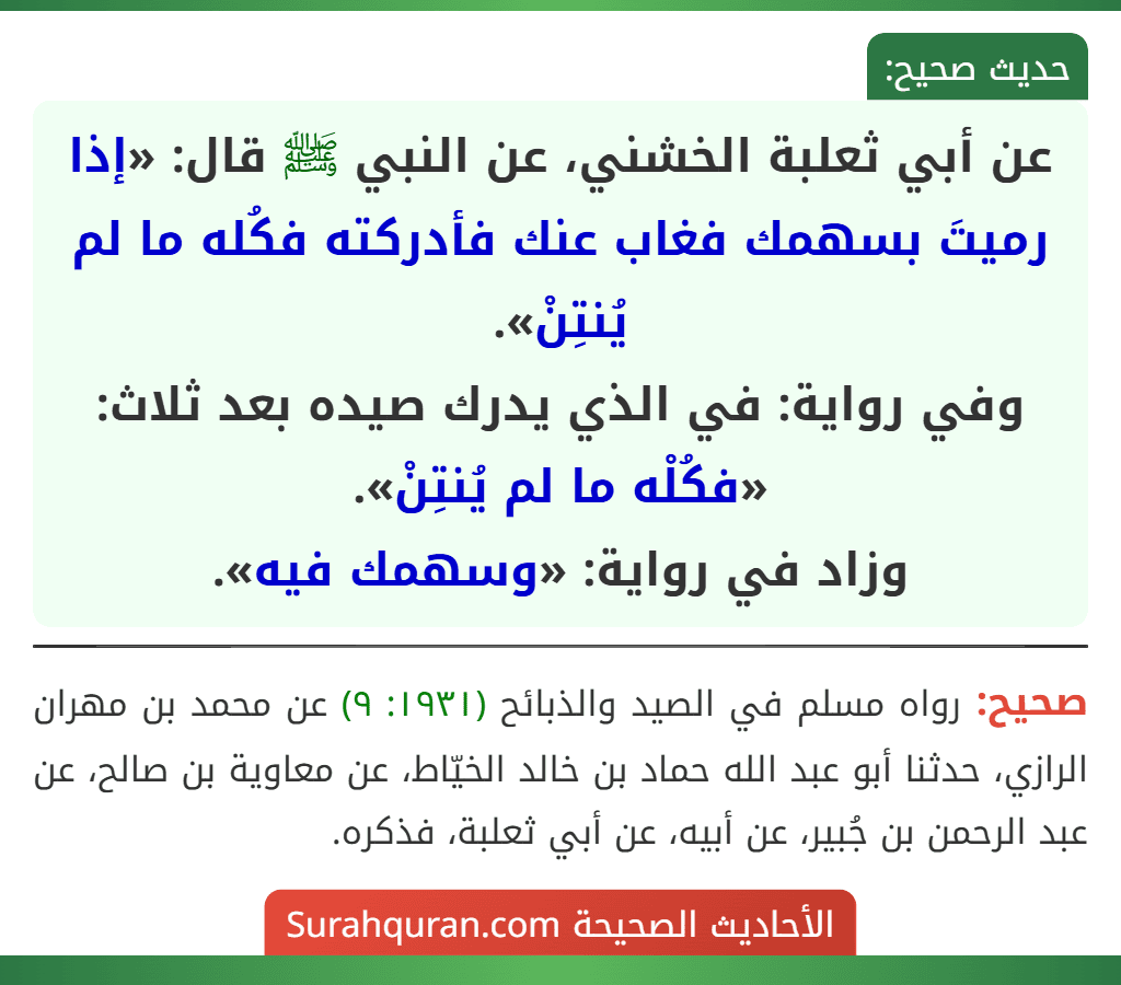 عن أبي ثعلبة الخشني، عن النبي ﷺ قال: «إذا رميتَ بسهمك فغاب عنك فأدركته فكُله ما لم يُنتِنْ».
وفي رواية: في الذي يدرك صيده بعد ثلاث: «فكُلْه ما لم يُنتِنْ».
وزاد في رواية: «وسهمك فيه». عن أبي ثعلبة الخشني، عن النبي ﷺ قال: «إذا رميتَ بسهمك فغاب عنك فأدركته فكُله ما لم يُنتِنْ».
وفي رواية: في الذي يدرك صيده بعد ثلاث: «فكُلْه ما لم يُنتِنْ».
وزاد في رواية: «وسهمك فيه».