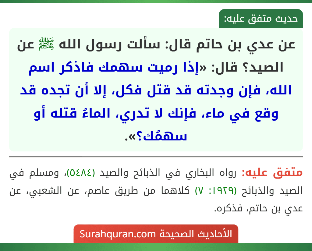 عن عدي بن حاتم قال: سألت رسول الله ﷺ عن الصيد؟ قال: «إذا رميت سهمك فاذكر اسم الله، فإن وجدته قد قتل فكل، إلا أن تجده قد وقع في ماء، فإنك لا تدري، الماءُ قتله أو سهمُك؟». عن عدي بن حاتم قال: سألت رسول الله ﷺ عن الصيد؟ قال: «إذا رميت سهمك فاذكر اسم الله، فإن وجدته قد قتل فكل، إلا أن تجده قد وقع في ماء، فإنك لا تدري، الماءُ قتله أو سهمُك؟».