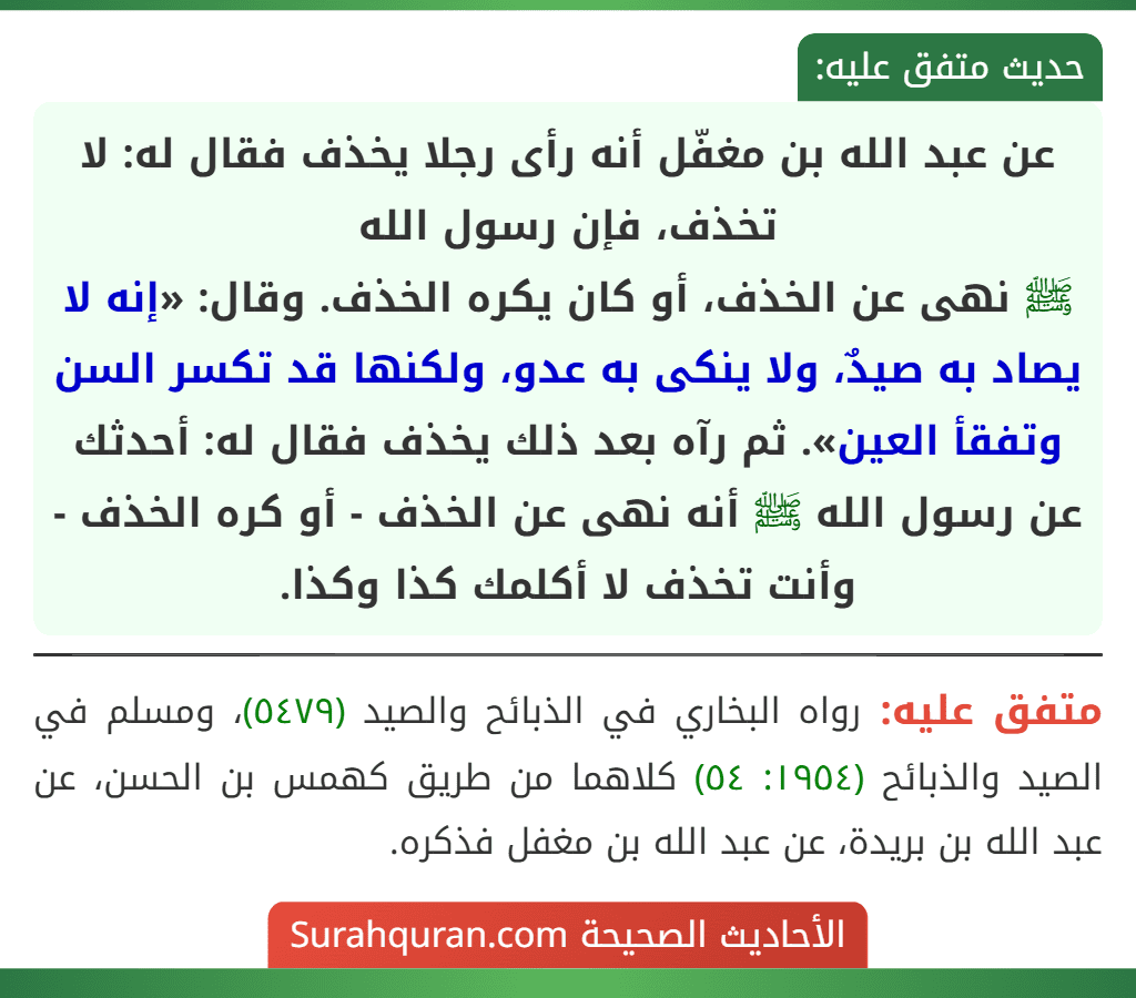 عن عبد الله بن مغفّل أنه رأى رجلا يخذف فقال له: لا تخذف، فإن رسول الله
ﷺ نهى عن الخذف، أو كان يكره الخذف. وقال: «إنه لا يصاد به صيدٌ، ولا ينكى به عدو، ولكنها قد تكسر السن وتفقأ العين». ثم رآه بعد ذلك يخذف فقال له: أحدثك عن رسول الله ﷺ أنه نهى عن الخذف - أو كره الخذف - وأنت تخذف لا أكلمك كذا وكذا.