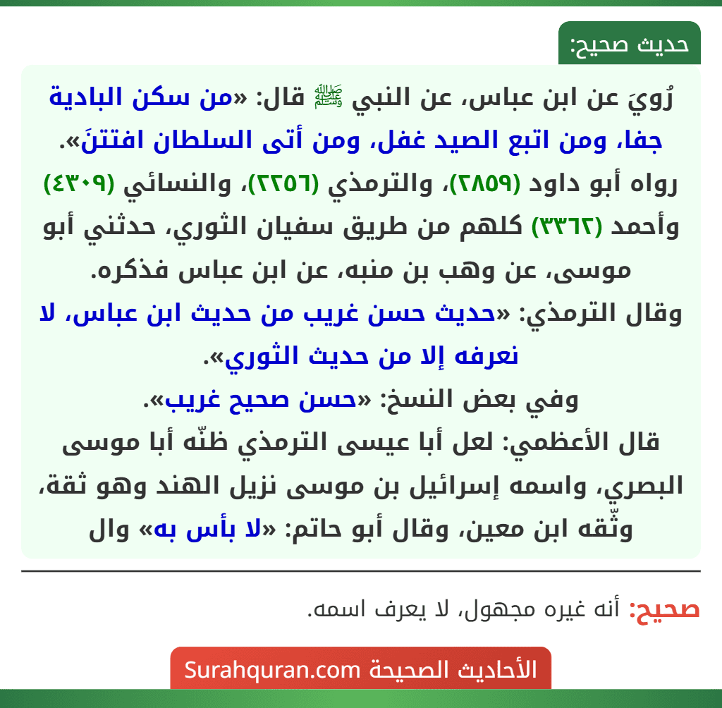 رُويَ عن ابن عباس، عن النبي ﷺ قال: «من سكن البادية جفا، ومن اتبع الصيد غفل، ومن أتى السلطان افتتنَ».
رواه أبو داود (٢٨٥٩)، والترمذي (٢٢٥٦)، والنسائي (٤٣٠٩) وأحمد (٣٣٦٢) كلهم من طريق سفيان الثوري، حدثني أبو موسى، عن وهب بن منبه، عن ابن عباس فذكره.
وقال الترمذي: «حديث حسن غريب من حديث ابن عباس، لا نعرفه إلا من حديث الثوري».
وفي بعض النسخ: «حسن صحيح غريب».
قال الأعظمي: لعل أبا عيسى الترمذي ظنّه أبا موسى البصري، واسمه إسرائيل بن موسى نزيل الهند وهو ثقة، وثّقه ابن معين، وقال أبو حاتم: «لا بأس به» وال