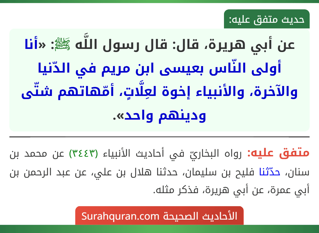 عن أبي هريرة، قال: قال رسول اللَّه ﷺ: «أنا أولى النّاس بعيسى ابن مريم في الدّنيا والآخرة، والأنبياء إخوة لعِلَّاتٍ، أمّهاتهم شتّى ودينهم واحد». عن أبي هريرة، قال: قال رسول اللَّه ﷺ: «أنا أولى النّاس بعيسى ابن مريم في الدّنيا والآخرة، والأنبياء إخوة لعِلَّاتٍ، أمّهاتهم شتّى ودينهم واحد».