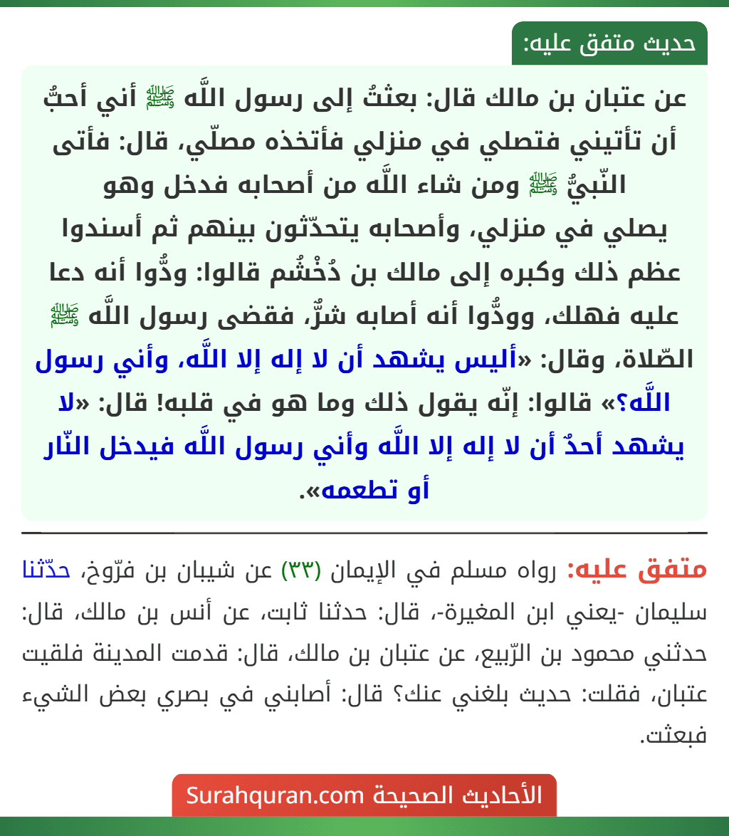 عن عتبان بن مالك قال: بعثتُ إلى رسول اللَّه ﷺ أني أحبُّ أن تأتيني فتصلي في منزلي فأتخذه مصلّي، قال: فأتى النّبيُّ ﷺ ومن شاء اللَّه من أصحابه فدخل وهو
يصلي في منزلي، وأصحابه يتحدّثون بينهم ثم أسندوا عظم ذلك وكبره إلى مالك بن دُخْشُم قالوا: ودُّوا أنه دعا عليه فهلك، وودُّوا أنه أصابه شرٌّ، فقضى رسول اللَّه ﷺ الصّلاة، وقال: «أليس يشهد أن لا إله إلا اللَّه، وأني رسول اللَّه؟» قالوا: إنّه يقول ذلك وما هو في قلبه! قال: «لا يشهد أحدٌ أن لا إله إلا اللَّه وأني رسول اللَّه فيدخل النّار أو تطعمه».