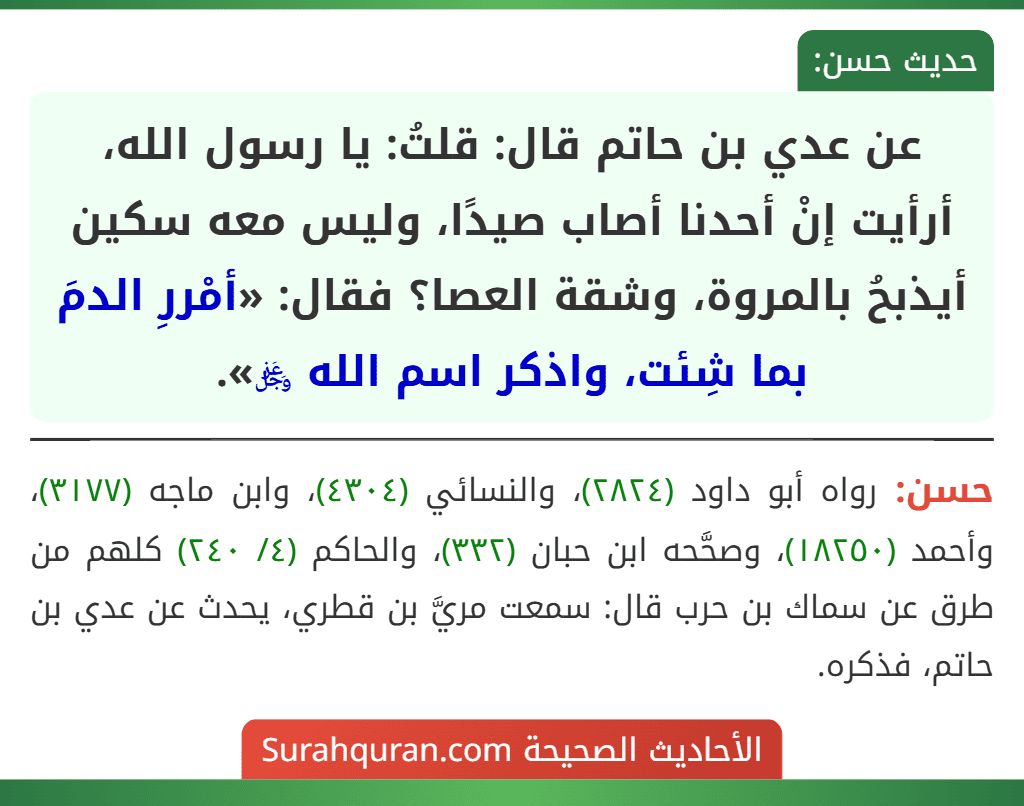 عن عدي بن حاتم قال: قلتُ: يا رسول الله، أرأيت إنْ أحدنا أصاب صيدًا، وليس معه سكين أيذبحُ بالمروة، وشقة العصا؟ فقال: «أمْررِ الدمَ بما شِئت، واذكر اسم الله ﷿».