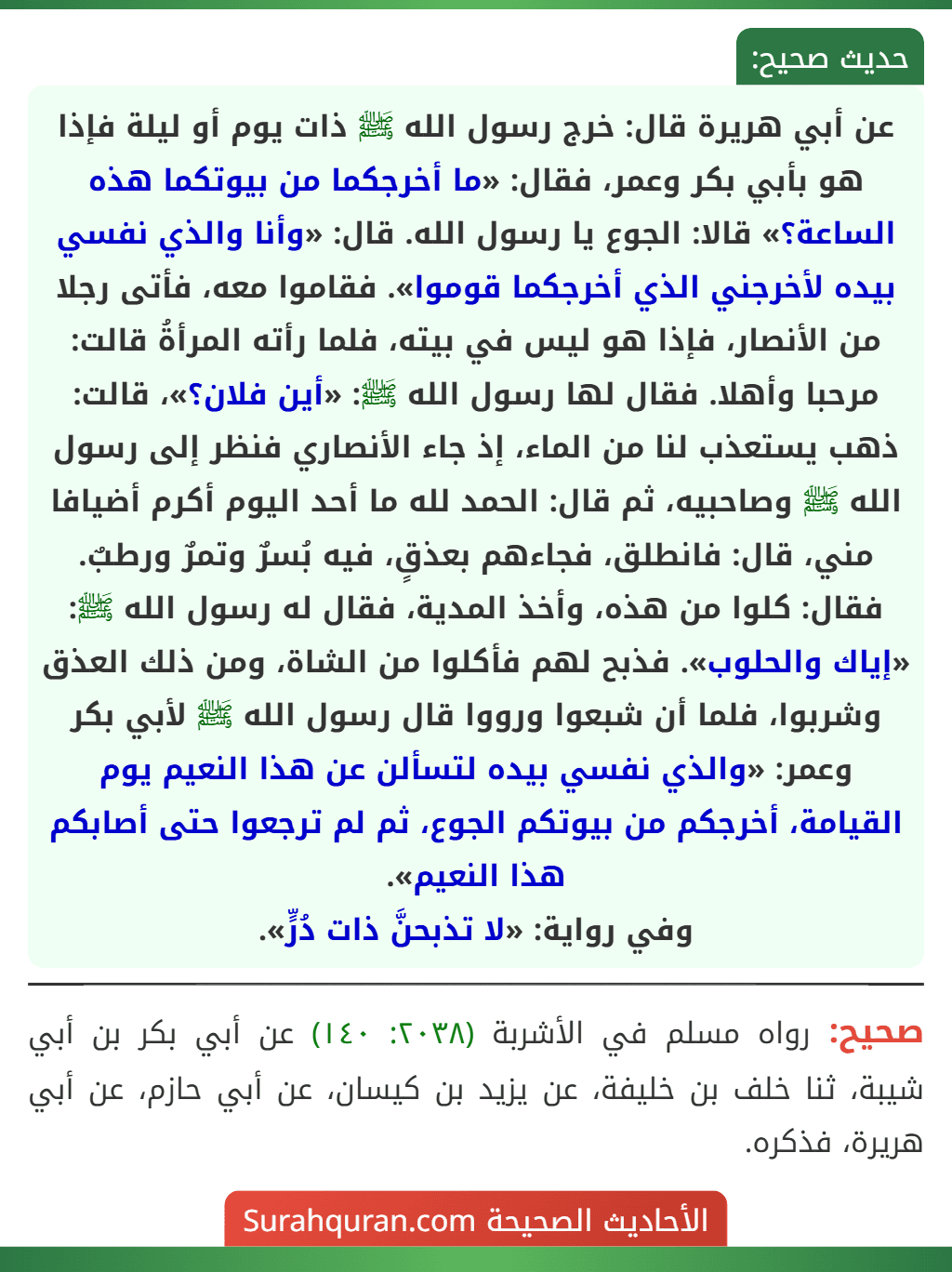 عن أبي هريرة قال: خرج رسول الله ﷺ ذات يوم أو ليلة فإذا هو بأبي بكر وعمر، فقال: «ما أخرجكما من بيوتكما هذه الساعة؟» قالا: الجوع يا رسول الله. قال: «وأنا والذي نفسي بيده لأخرجني الذي أخرجكما قوموا». فقاموا معه، فأتى رجلا من الأنصار، فإذا هو ليس في بيته، فلما رأته المرأةُ قالت: مرحبا وأهلا. فقال لها رسول الله ﷺ: «أين فلان؟»، قالت: ذهب يستعذب لنا من الماء، إذ جاء الأنصاري فنظر إلى رسول الله ﷺ وصاحبيه، ثم قال: الحمد لله ما أحد اليوم أكرم أضيافا مني، قال: فانطلق، فجاءهم بعذقٍ، فيه بُسرٌ وتمرٌ ورطبٌ. فقال: كلوا من هذه، وأخذ المدية، فقال له رسول الله ﷺ: «إياك والحلوب». فذبح لهم فأكلوا من الشاة، ومن ذلك العذق وشربوا، فلما أن شبعوا ورووا قال رسول الله ﷺ لأبي بكر
وعمر: «والذي نفسي بيده لتسألن عن هذا النعيم يوم القيامة، أخرجكم من بيوتكم الجوع، ثم لم ترجعوا حتى أصابكم هذا النعيم».
وفي رواية: «لا تذبحنَّ ذات دُرٍّ».