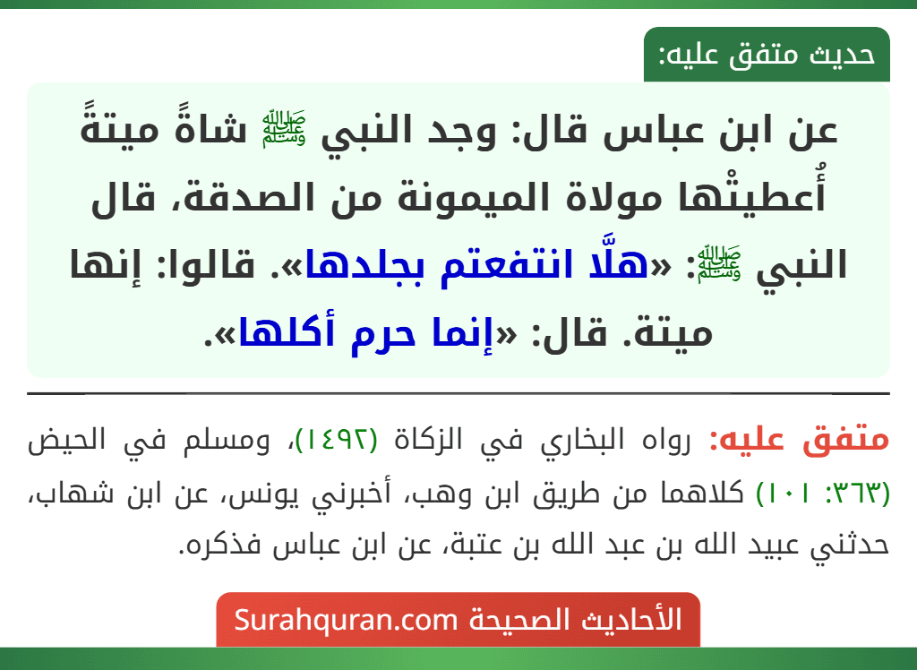 عن ابن عباس قال: وجد النبي ﷺ شاةً ميتةً أُعطيتْها مولاة الميمونة من الصدقة، قال النبي ﷺ: «هلَّا انتفعتم بجلدها». قالوا: إنها ميتة. قال: «إنما حرم أكلها». عن ابن عباس قال: وجد النبي ﷺ شاةً ميتةً أُعطيتْها مولاة الميمونة من الصدقة، قال النبي ﷺ: «هلَّا انتفعتم بجلدها». قالوا: إنها ميتة. قال: «إنما حرم أكلها».