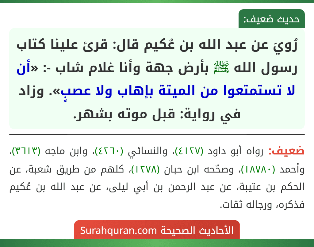 رُويَ عن عبد الله بن عُكيم قال: قرئ علينا كتاب رسول الله ﷺ بأرض جهة وأنا غلام شاب -: «أن لا تستمتعوا من الميتة بإهاب ولا عصبٍ». وزاد في رواية: قبل موته بشهر. رُويَ عن عبد الله بن عُكيم قال: قرئ علينا كتاب رسول الله ﷺ بأرض جهة وأنا غلام شاب -: «أن لا تستمتعوا من الميتة بإهاب ولا عصبٍ». وزاد في رواية: قبل موته بشهر.